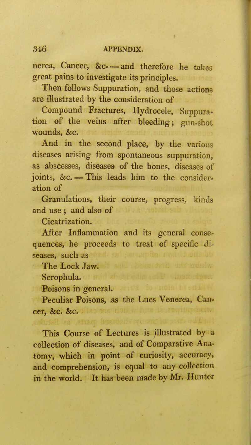 f 346 APPENDIX. nerea. Cancer, &c and therefore he takes great pains to investigate its principles. Then follows Suppuration, and those actions are illustrated by the consideration of Compound Fractures, Hydrocele, Suppura- tion of the veins after bleeding; gun-shot wounds, &c. And in the second place, by the various diseases arising from spontaneous suppuration, as abscesses, diseases of the bones, diseases of joints, &c. — This leads him to the consider- ation of Granulations, their course, progress, kinds and use ; and also of Cicatrization. After Inflammation and its general conse- quences, he proceeds to treat of specific di- seases, such as The Lock Jaw. Scrophula. Poisons in general. Peculiar Poisons, as the Lues Venerea, Can- cer, &c. kc. This Course of Lectures is illustrated by a collection of diseases, and of Comparative Ana- tomy, which in point of curiosity, accuracy, and comprehension, is equal to any coUection in the world. It has been made by Mr. Hunter