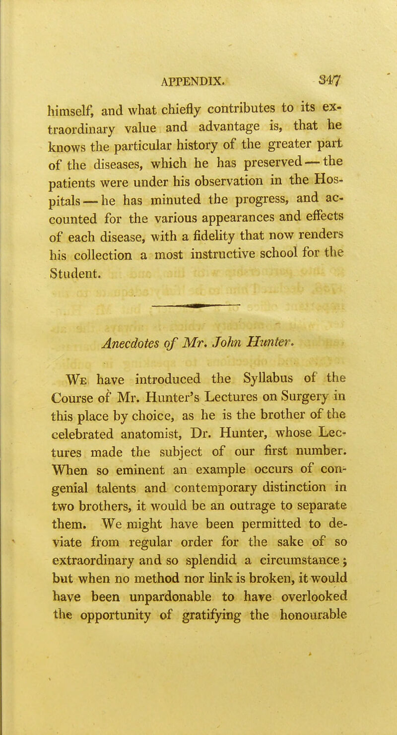 himself, and what chiefly contributes to its ex- traordinary value and advantage is, that he knows the particular history of the greater part of the diseases, which he has preserved — the patients were under his observation in the Hos- pitals— he has minuted the progress, and ac- counted for the various appearances and effects of each disease, with a fidelity that now renders his collection a most instructive school for the Student. Anecdotes of Mr, John Hunter. We. have introduced the Syllabus of the Course of Mr. Hunter's Lectures on Surgery in this place by choice, as he is the brother of the celebrated anatomist, Dr. Hunter, whose Lec- tures made the subject of our first number. When so eminent an example occurs of con- genial talents and contemporary distinction in two brothers, it would be an outrage to separate them. We might have been permitted to de- viate from regular order for the sake of so extraordinary and so splendid a circumstance; but when no method nor link is broken, it would have been unpardonable to have overlooked the opportunity of gratifying the honourable