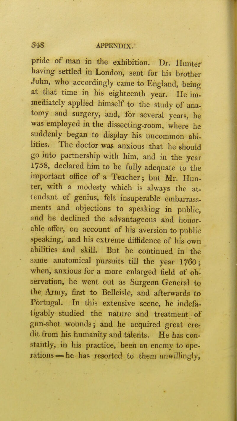 pride of man in the exhibition. Dr. Hunter having settled in London, sent for his brother John, who accordingly came to England, being at that time in his eighteenth year. He im- mediately applied himself to the study of ana- tomy and surgery, and, for several years, he was employed in the dissecting-room, where he suddenly began to display his uncommon abi- lities. The doctor was anxious that he should go into partnership with him, and in the year 1758, declared him to be fully adequate to the important office of a Teacher; but Mr. Hun- ter, with a modesty which is always the at- tendant of genius, felt insuperable embarrass- ments and objections to speaking in public, and he declined the advantageous and honor- able offer, on account of his aversion to public speaking, and his extreme diffidence of his own abilities and skill. But he continued in the same anatomical pursuits till the year I76O; when, anxious for a more enlarged field of ob- servation, he went out as Surgeon General to the Army, first to Belleisle, and afterwards to Portugal. In this extensive scene, he indefa- tigably studied the nature and treatment of gun-shot wounds; and he acquired great cre- dit from his humanity and talents. He has con- stantly, in his practice, been an enemy to ope- rations—he has resorted to them unwillingly.