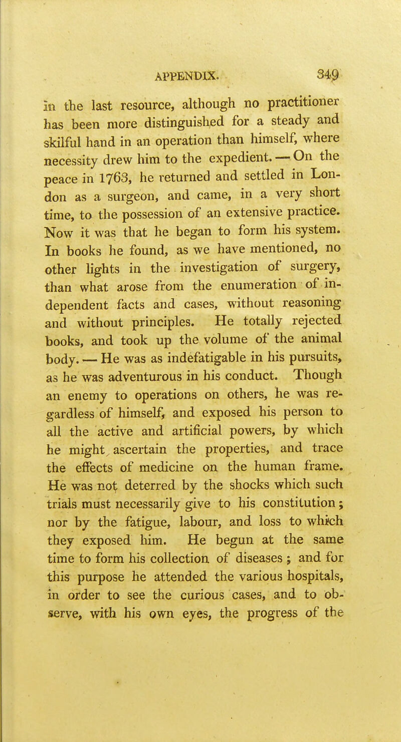 ill the last resource, although no practitioner has been more distinguished for a steady and skilful hand in an operation than himself, where necessity drew him to the expedient. — On the peace in 1763, he returned and settled in Lon- don as a surgeon, and came, in a very short time, to the possession of an extensive practice. Now it was that he began to form his system. In books he found, as we have mentioned, no other lights in the investigation of surgery, than what arose from the enumeration of in- dependent facts and cases, without reasoning and without principles. He totally rejected books, and took up the volume of the animal body. — He was as indefatigable in his pursuits, as he was adventurous in his conduct. Though an enemy to operations on others, he was re- gardless of himself, and exposed his person to all the active and artificial powers, by which he might ^ ascertain the properties, and trace the effects of medicine on the human frame. He was not deterred by the shocks which such trials must necessarily give to his constitution; nor by the fatigue, labour, and loss to which they exposed him. He begun at the same time to form his collection of diseases ; and for this purpose he attended the various hospitals, in order to see the curious cases, and to ob- serve, with his own eyes, the progress of the