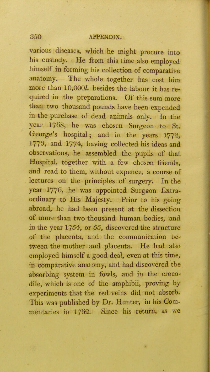 various diseases, which he might procure into his custody. He from this time also employed himself in forming his collection of comparative anatomy. The whole together has cost him more than 10,000/. besides the labour it has re- quired in the preparations. Of this sum more than two thousand pounds have been expended in the purchase of dead animals only. In the year I768, he was chosen Surgeon to St. George's hospital; and in the years 1772, 1773, and 1774, having collected his ideas and observations, he assembled the pupils of that Hospital, together with a few chosen friends, and read to them, without expence, a course of lectures on the principles of surgery. In the year 177^, he was appointed Surgeon Extra- ordinary to His Majesty. Prior to his going abroad, he had been present at the dissection of more than two thousand human bodies, and in the year 1754, or 55, discovered the structure of the placenta, and the communication be- tween the mother and placenta. He had also employed himself a good deal, even at this time, in comparative anatomy, and had discovered the absorbing system in fowls, and in the croco- dile, which is one of the amphibii, proving by experiments that the red veins did not absorb. This was published by Dr. Hunter, in his Com- mentaries in 1762. Since his return, as we