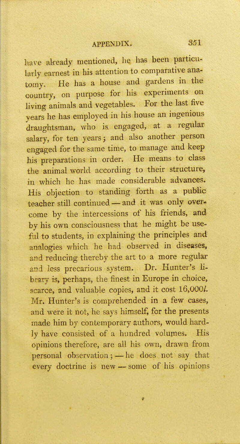 have already mentioned, he has been particu- larly earnest in his attention to comparative ana- tomy. He has a house and gardens in the country, on purpose for his experiments on hving animals and vegetables. For the last five years he has employed in his house an ingenious draughtsman, who is engaged, at a regular salary, for ten years 5 and also another person engaged for the same time, to manage and keep his preparations in order. He means to class the animal world according to their structure, in which he has made considerable advances. His objection to standing forth as a public teacher still continued — and it was only over- come by the intercessions of his friends, and by his own consciousness that he might be use- ful to students, in explaining the principles and analogies which he had observed in diseases, and reducing thereby the art to a more regular and less precarious system. Dr. Hunter*s li- brary is, perhaps, the finest in Europe in choice, scarce, and valuable copies, and it cost 16,000/, Mr. Hunter's is comprehended in a few cases, and were it not, he says himself, for the presents made him by contemporary authors, would hard- ly have consisted of a hundred volumes. His opinions therefore, are all his own, drawn from personal observation; — he does not say that every doctrine is new — some of his opinions