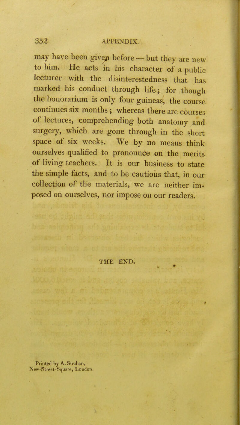 may have been give^ before —but they are new to him. He acts in his character of a public lecturer with the disinterestedness that has marked his conduct through life j for though the honorarium is only four guineas^ the course continues six months; whereas there are courses of lectures, comprehending both anatomy and surgery, which are gone through in the short space of six weeks. We by no means think ourselves qualified to pronounce on the merits of living teachers. It is our business to state the simple facts, and to be cautioiis that, in our collection of the materials, we are neither im- posed on ourselves, nor impose on our readers. THE END. « Printed by A.Straban, New-Street-Square, London.