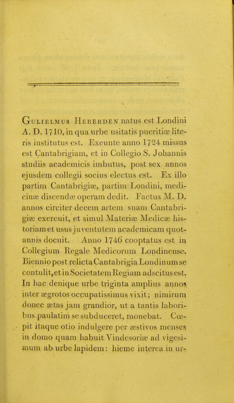 GuLiELMus Heberden iiatus est Londini A. D. 1710, in qua urbe usitatis pueritiae Ijte- ris institutus est. Exeunte anno 1724 missus est Cantabrigiam, et in Collegio S. Johannis studiis academicis imbutus, post sex annos ejusdem collegii socius electus est. Ex illo partim Cantabrigicje, partim Londini, medi- cina3 discenda^ operam dedit. Factus M. D. annos circiter decem artem suam Cantabri- giee exercuit, et simul Materiae Medicae his- toriam et usus juventutem academicam quot- annis docuit. Anno 1746 cooptatus est in Collegium Regale Medicorum Londinense. Biennio post rehcta Cantabrigia Londinum se contulit,etinSocietatemRegiam adscitusest. In hac denique urbe triginta ampHus aiinos , inter aegrotos occupatissimus vixit; nimirum donec setas jam gr^ndior, ut a tantis hibori- bus paulatim sesubduceret, monebat. Coe- pit itaque otio indulgere per aestivos menses in domo quam habuit Vindesoriae ad vigesi- mum ab urbe lapidem: hieme interea in ur-