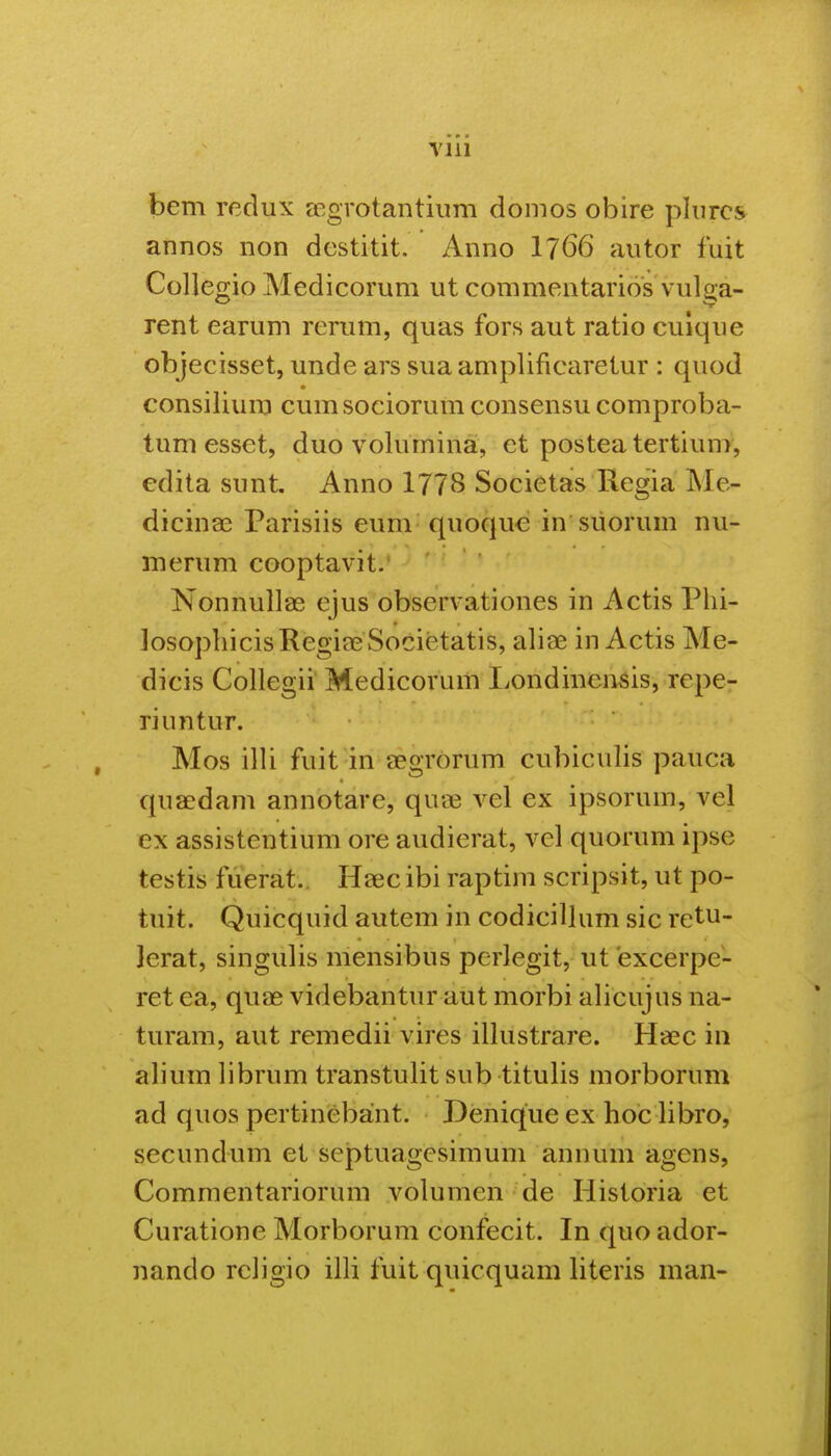 Vlll bem recliix ffigrotantium domos obire pliircs annos non dcstitit. Anno 1766 aiitor fuit Collegio Medicorum ut commentarios vulga- rent earum rerum, quas fors aut ratio culque objecisset, unde ars sua amplificaretur : quod consilium cumsociorum consensu comproba- tum esset, duo volumina, et posteatertiun^, edita sunt. Anno 1778 Societas Regia Me- dicina3 Parisiis eum quoquc in siiorum nu- merum cooptavit.' NonnuUae ejus observationes in Actis Phi- losophicisRegia^Societatis, alise in Actis Me- dicis Collegii Medicorum Londinensis, repe- riuntur. Mos illi fuit in aegrorum cubiculis pauca qua^dam annotare, qua3 vel ex ipsorum, vel ex assistentium ore audierat, vel quorum ipse testis fuerat.. Haic ibi raptim scripsit, ut po- tuit. Quicquid autem in codicillum sic retu- jerat, singulis mensibus perlegit, ut excerpe- ret ea, quae videbantur aut morbi aliCujus na- turam, aut remedii vires illustrare. Ha3c in alium librum transtulit sub titulis morborum ad quos pertinebant. Denique ex hoc libro, secundum et septuagesimum annum agens, Commentariorum volumen de Historia et Curatione Morborum confecit. In quo ador- nando religio illi fuit quicquam literis man-