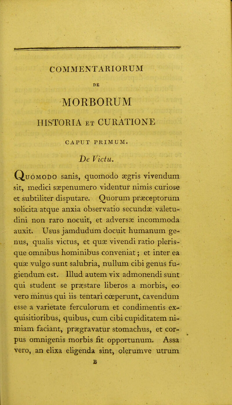 COMMENTARIORUM BE MORBORUM IIISTORIA ET CURATIONE CAPUT PRIMUM* jDe Victu. CiudMODO sanis, quomodo aegris vivendum sit, medici saepenumero videntur nimis curiose et subtiliter disputare. Ouorum prseceptorum solicita atque anxia observatio secundse valetu- dini non raro nocuit, et advers9e incommoda auxit. Usus jamdudum docuit humanum ge^ nus, qualis victus, et quae vivendi ratio pleris- que omnibus hominibus conveniat; et inter ea quae vulgo sunt salubria, nullum cibi genus fu-» giendum est. Illud autem vix admonendi sunt qui student se praestare hberos a morbis, eo vero minus qui iis tentari cceperunt, cavendum esse a varietate ferculorum et condimentis ex- quisitioribus, quibus, cum cibi cupiditatem ni- miam faciant, praegravatur stomachus, et cor- pus omnigenis morbis fit opportunum. Assa vero, an elixa eligenda sint, olerumve utrum B