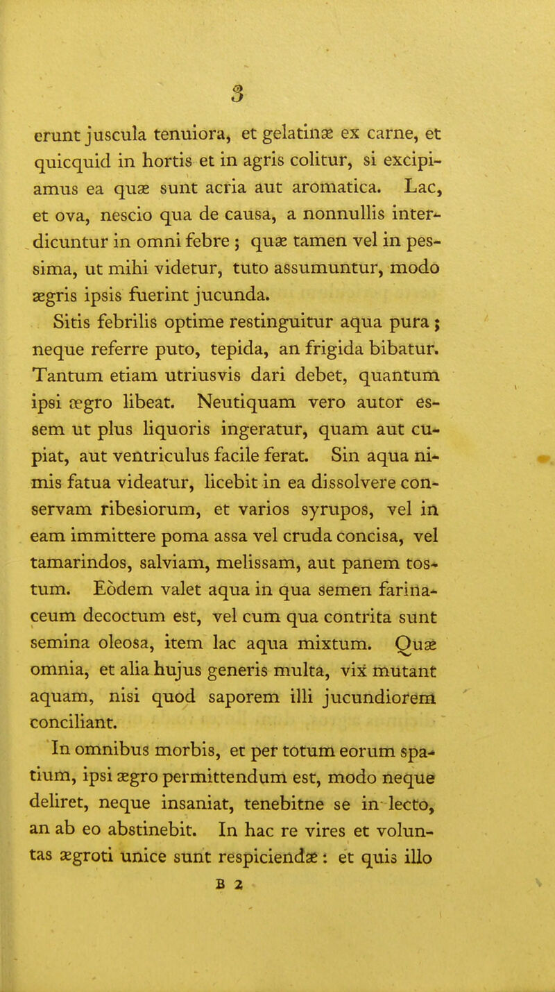 5 erunt juscula tenuiora, etgelatinge ex carne, et quicquid in hortis et in agris colitur, si excipi- amus ea qus sunt acria aut aromatica. Lac, et ova, nescio qua de causa, a nonnullis inter*- dicuntur in omni febre ; quse tamen vel in pes- sima, ut mihi videtur, tuto assumuntur, modo aegris ipsis fuerint jucunda. Sitis febriUs optime restinguitur aqua pura ; neque referre puto, tepida, an frigida bibatur. Tantum etiam utriusvis dari debet, quantum ipsi aegro hbeat. Neutiquam vero autor es- sem ut plus hquoris ingeratur, quam aut cu* piat, aut ventriculus facile ferat. Sin aqua ni- mis fatua videatur, hcebit in ea dissolvere con- servam ribesiorum, et varios syrupos, vel iii eam immittere poma assa vel cruda concisa, vel tamarindos, salviam, mehssam, aut panem tos* tum. Eodem valet aqua in qua semen farina* ceum decoctum est, vel cum qua contrita sunt semina oleosa, item lac aqua mixtum. Quae omnia, et aha hujus generis multa, vix mutant aquam, nisi quod saporem ilh jucundiorem concihant. In omnibus morbis, et per totum eorum spa-» tium, ipsi aegro permittendum est, modo neque dehret, neque insaniat, tenebitne se in lecto, an ab eo abstinebit. In hac re vires et volun- tas xgroti unice sunt respiciendse : et quis illo