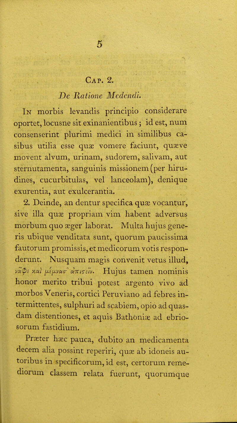 Cap. 2. J)e Ratione MedendL In morbis levandis principio considerare oportet, locusne sit exinanientibus; id est, num consenserint plurimi medici in similibus ca- sibus utilia esse quas vomere faciunt, quseve movent alvum, urinam, sudorem, salivam, aut sternutamenta, sanguinis missionem (per hiru- dines, cucurbitulas, vel lanceolam), denique exurentia, aut exulcerantia, 2. Deinde, an dentur specifica quse vocantur, sive illa quse propriam vim habent adversus morbum quo seger laborat. Multa hujus gene- ris ubique venditata sunt, quorum paucissima fautorum promissis, et medicorum votis respon- derunt. Nusquam magis convenit vetus illud, vu(pz Kul ix.s^vu(T aTTi^^siv. Hujus tamen nominis honor merito tribui potest argento vivo ad morbos Veneris, cortici Peruviano ad febres in- termittentes, sulphuri ad scabiem, opio ad quas- dam distentiones, et aquis Bathbniae ad ebrio- Borum fastidium. Praster haec pauca, dubito an medicamenta decem aha possint reperiri, quae ab idoneis au- toribus in specificorum, id est, certorum reme- diorum classem relata fuerunt, quorumque