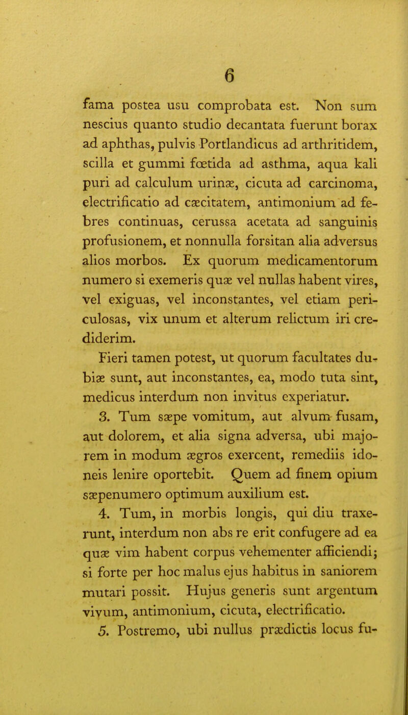 fama postea usu comprobata est. Non sum nescius quanto studio decantata fuerunt borax ad aphthas, pulvis Portlandicus ad arthritidem, scilla et gummi foetida ad asthma, aqua kali puri ad calculum urinae, cicuta ad carcinoma, electrificatio ad caecitatem, antimonium ad fe- bres continuas, cerussa acetata ad sanguinis profusionem, et nonnulla forsitan aha adversus ahos morbos. Ex quorum medicamentorum numero si exemeris quas vel nullas habent vires, vel exiguas, vel inconstantes, vel etiam peri- culosas, vix unum et alterum relictum iri cre- diderim. Fieri tamen potest, ut quorum facultates du^ biae sunt, aut inconstantes, ea, modo tuta sint, medicus interdum non invitus experiatur. 3. Tum saepe vomitum, aut alvum fusam, aut dolorem, et aHa signa adversa, ubi majo- rem in modum aegros exercent, remediis ido- neis lenire oportebit. Quem ad finem opium saepenumero optimum auxihum est. 4. Tum, in morbis longis, qui diu traxe- runt, interdum non abs re erit confugere ad ea quae vim habent corpus vehementer afficiendi; si forte per hoc mahis ejus habitus in saniorem mutari possit. Hujus generis sunt argentum viyum, antimonium, cicuta, electrificatio. 5. Postremo, ubi nuHus praedictis locus fu-