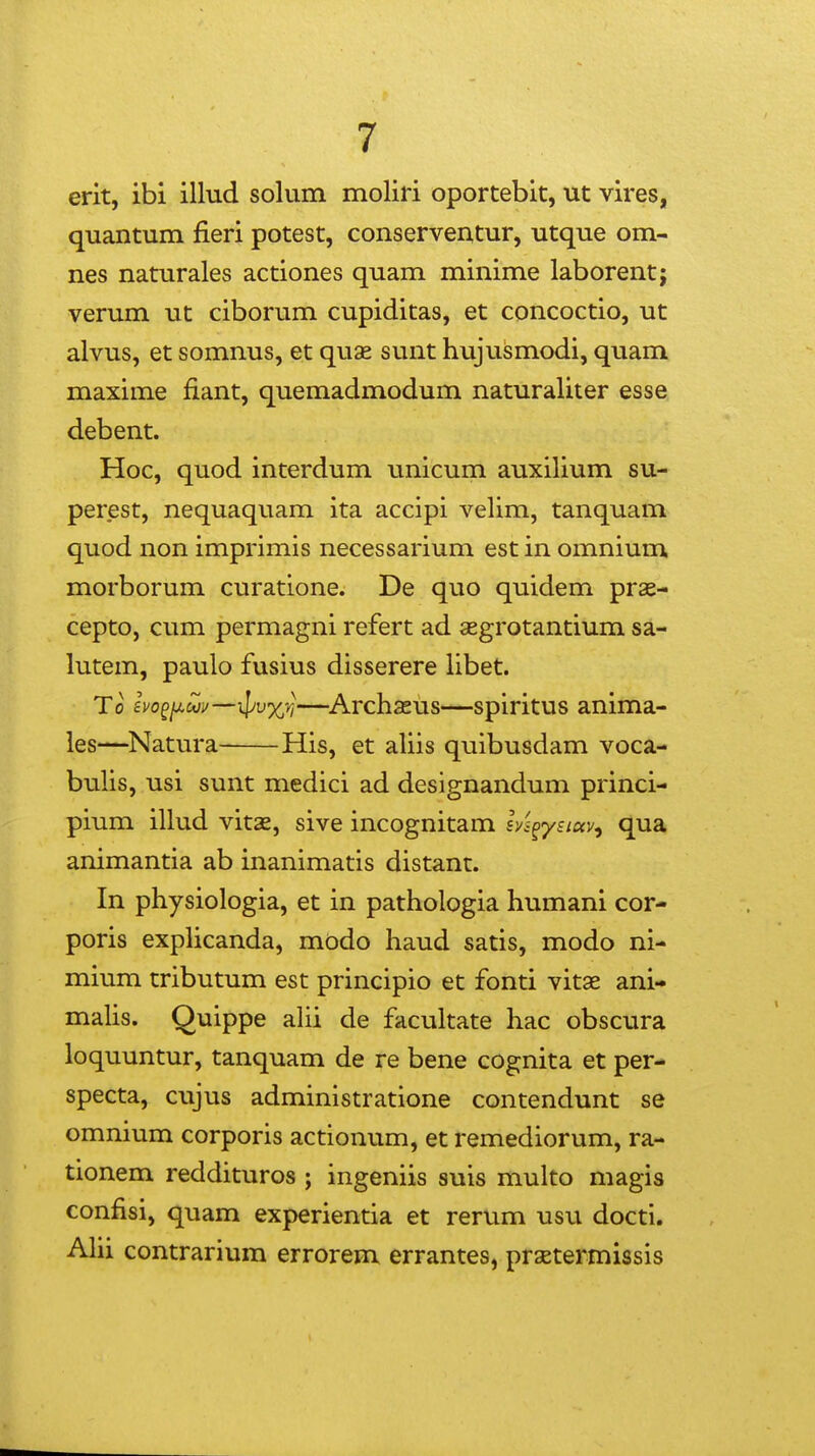 erit, ibi illud solum moliri oportebit, ut vires, quantum fieri potest, conserveutur, utque om- nes naturales actiones quam minime laborent; verum ut ciborum cupiditas, et concoctio, ut alvus, et somnus, et quae sunt hujvismodi, quam maxime fiant, quemadmodum naturaliter esse debent. Hoc, quod interdum unicum auxilium su- perest, nequaquam ita accipi velim, tanquam quod non imprimis necessarium est in omnium morborum curatione. De quo quidem prae- cepto, cum permagni refert ad segrotantium sa- lutem, paulo fusius disserere libet. To evo^/xwi/——^Archasus—spiritus anima- les—Natura His, et aliis quibusdam voca- bulis, usi sunt medici ad designandum princi- pium illud vitse, sive incognitam l/s^ysKxv, qua animantia ab inanimatis distant. In physiologia, et in pathologia humani cor- poris explicanda, modo haud satis, modo ni- mium tributum est principio et fonti vitae ani- malis. Quippe alii de facultate hac obscura loquuntur, tanquam de re bene cognita et per- specta, cujus administratione contendunt se omnium corporis actionum, et remediorum, ra- tionem reddituros ; ingeniis suis multo magis confisi, quam experientia et rerum usu docti. AHi contrarium errorem errantes, prxtermissis