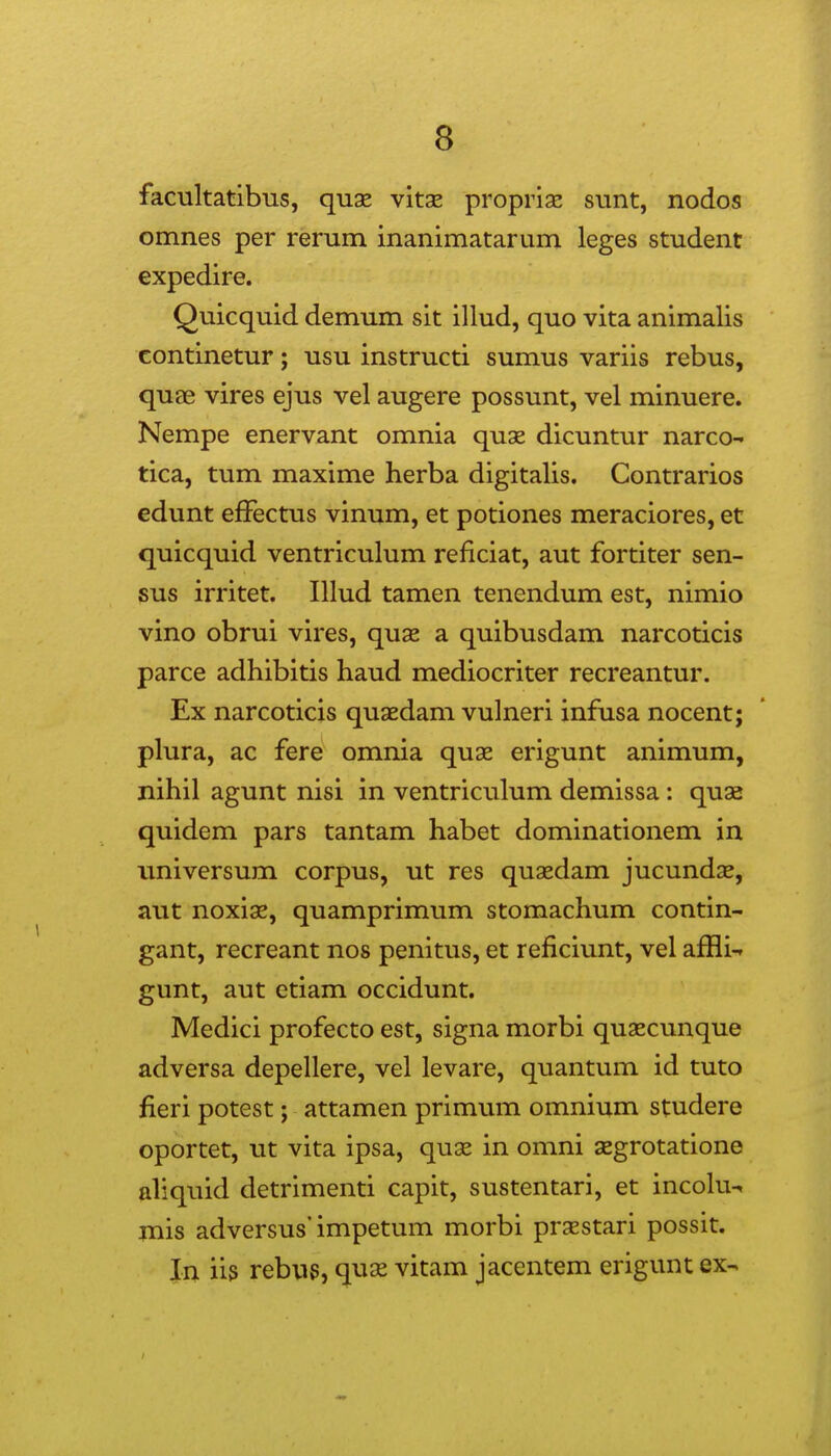 facultatibus, qux vitse propriaj sunt, nodos omnes per rerum inanimatarum leges student expedire. Quicquid demum sit illud, quo vita animalis continetur; usu instructi sumus variis rebus, quae vires ejus vel augere possunt, vel minuere. Nempe enervant omnia quae dicuntur narco-» tica, tum maxime herba digitalis. Contrarios edunt effectus vinum, et potiones meraciores, et quicquid ventriculum reficiat, aut fortiter sen- sus irritet. Illud tamen tenendum est, nimio vino obrui vires, quse a quibusdam narcoticis parce adhibitis haud mediocriter recreantur. Ex narcoticis quaedam vulneri infusa nocent; plura, ac fere omnia quae erigunt animum, nihil agunt nisi in ventriculum demissa: qu32 quidem pars tantam habet dominationem in universum corpus, ut res qusedam jucundx, aut noxiae, quamprimum stomachum contin- gant, recreant nos penitus, et reficiunt, vel affli-. gunt, aut etiam occidunt. Medici profecto est, signa morbi quascunque adversa depellere, vel levare, quantum id tuto fieri potest; attamen primum omnium studere oportet, ut vita ipsa, quse in omni segrotatione aliquid detrimenti capit, sustentari, et incoKi-. mis adversus'impetum morbi prsestari possit. In iis rebug, quas vitam jacentem erigunt ex-