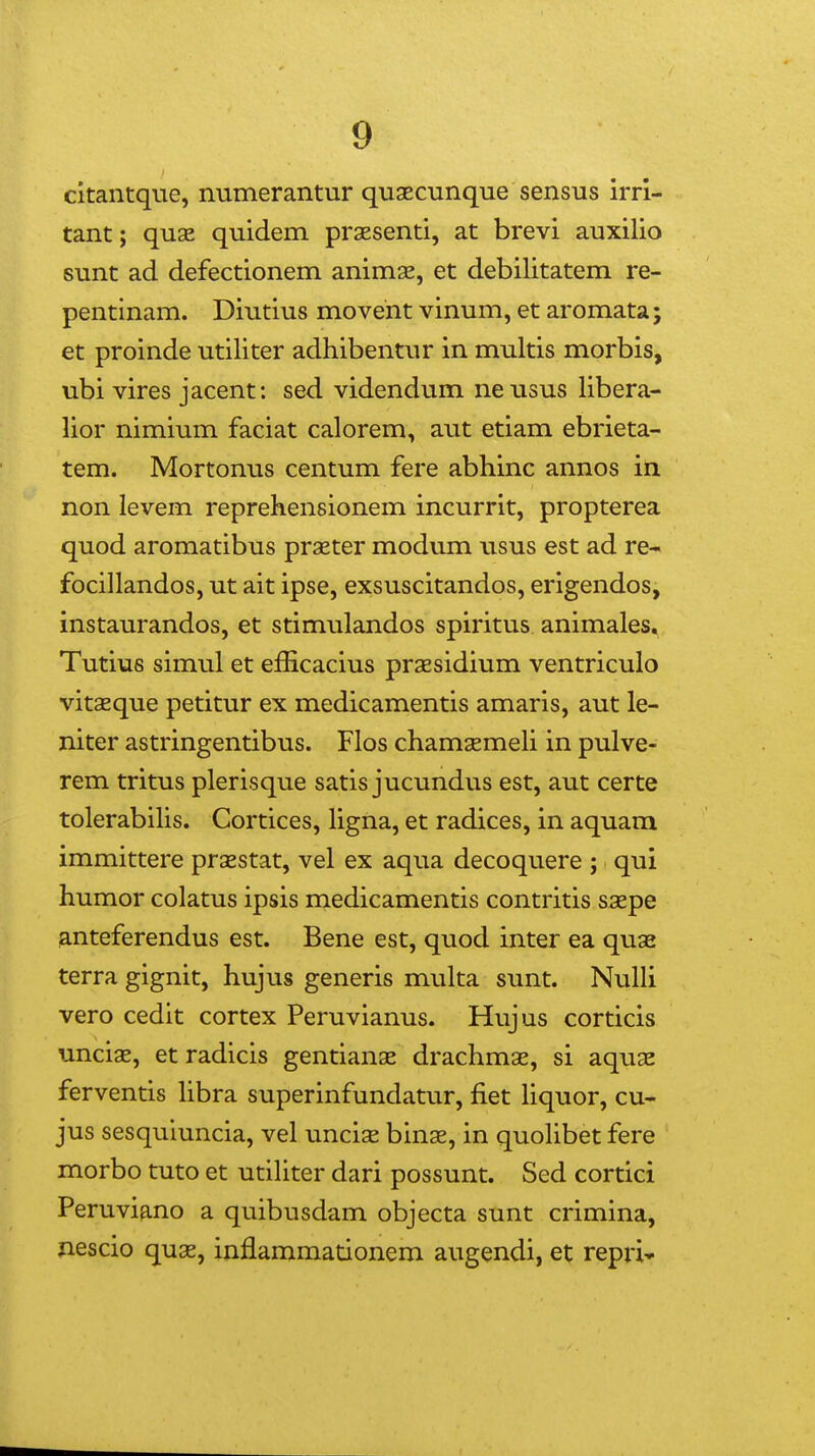 cltantqiTe, numerantur quaecunque sensus irri- tant; quae quidem praesenti, at brevi auxilio sunt ad defectionem animse, et debilitatem re- pentinam. Diutius moveht vinum, et aromata; et proinde utiliter adhibentur in multis morbis, ubi vires jacent: sed videndum ne usus libera- lior nimium faciat calorem, aut etiam ebrieta- tem. Mortonus centum fere abhinc annos in non levem reprehensionem incurrit, propterea quod aromatibus praeter modum usus est ad re- focillandos, ut ait ipse, exsuscitandos, erigendos, instaurandos, et stimulandos spiritus animales, Tutius simul et efficacius praBsidium ventriculo vitaeque petitur ex medicamentis amaris, aut le- niter astringentibus. Flos chamsemeH in pulve- rem tritus plerisque satis jucundus est, aut certe tolerabiUs. Cortices, hgna, et radices, in aquam immittere prsestat, vel ex aqua decoquere ; qui humor colatus ipsis medicamentis contritis saepe anteferendus est. Bene est, quod inter ea quas terra gignit, hujus generis multa sunt. NuUi vero cedit cortex Peruvianus. Hujus corticis unci^, et radicis gentianae drachmae, si aquse ferventis hbra superinfundatur, fiet hquor, cu- jus sesquiuncia, vel unciae binse, in quohbet fere morbo tuto et utihter dari possunt. Sed cortici Peruviano a quibusdam objecta sunt crimina, nescio quae, inflammationem augendi, et repri»