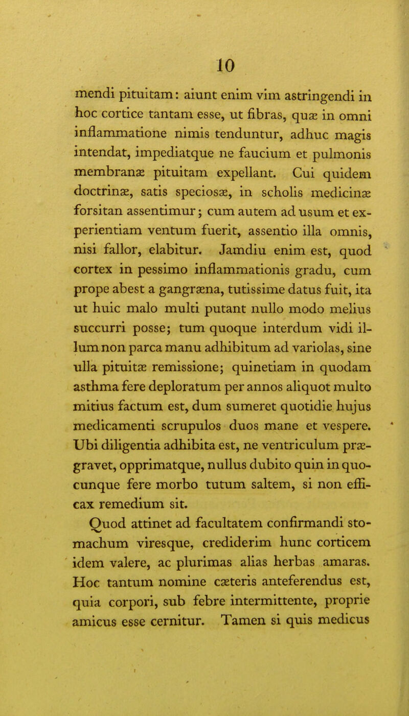 mendi pituitam: aiunt enim vim astringendi in hoc cortice tantam esse, ut fibras, quse in omni inflammatione nimis tenduntur, adhuc magis intendat, impediatque ne faucium et pulmonis membranae pituitam expellant. Cui quidem doctrinae, satis speciosae, in schohs medicinae forsitan assentimur; cum autem ad usum et ex- perientiam ventum fuerit, assentio illa omnis, nisi fallor, elabitur. Jamdiu enim est, quod cortex in pessimo inflammationis gradu, cum prope abest a gangraena, tutissime datus fuit, ita ut huic malo multi putant nullo modo melius succurri posse; tum quoque interdum vidi il- lumnon parca manu adhibitum ad variolas, sine uUa pituitse remissione; quinetiam in quodam asthma fere deploratum per annos ahquot multo mitius factum est, dum sumeret quotidie hujus medicamenti scrupulos duos mane et vespere. Ubi dihgentia adhibita est, ne ventriculum prae- gravet, opprimatque, nuUus dubito quin in quo- cunque fere morbo tutum saltem, si non effi- cax remedium sit. Quod attinet ad facultatem confirmandi sto- machum viresque, crediderim hunc corticem idem valere, ac plurimas ahas herbas amaras. Hoc tantum nomine cseteris anteferendus est, quia corpori, sub febre intermittente, proprie amicus esse cernitur. Tamen si quis medicus