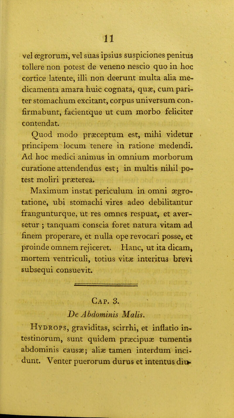 vel cegrorum, vel suas ipsius suspiciones penitus tollere non potest de veneno nescio quo in hoc cortice latente, illi non deerunt multa alia me- dicamenta amara huic cognata, quse, cum pari- ter stomachum excitant, corpus universum con- firmabunt, facientque ut cum morbo feUciter contendat. Quod modo praeceptum est, mihi videtur ' principem locum tenere in ratione medendi. Ad hoc medici animus in omnium morborum curatione attendendus est; in multis nihil po- test moHri praeterea. Maximum instat periculum in omni aegro- tatione, ubi stomachi vires adeo debilitantur frangunturque, ut res omnes respuat, et aver- setur ; tanquam conscia foret natura vitam ad finem properare, et nuUa ope revocari posse, et proinde omnem rejiceret. Hanc, ut ita dicam, mortem ventricuH, totius vitae interitus brevi subsequi consuevit. Cap. 3. T)e Ahdominis Malis. Hydrops, graviditas, scirrhi, et inflatio in- testinorum, sunt quidem praecipuas tumentis abdominis causae; ahae tamen interdum inci- dunt. Venter puerorum durus et intentus dii*-