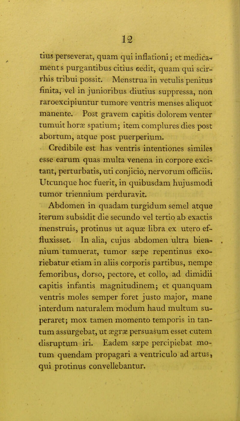 tius perseverat, quam qui inflationi; et medica- ments purgantibus citius eedit, quam qui scir- rhis tribui possit. Menstrua in vetulis penitus finita, vel in junioribus diutius suppressa, non raroexcipiuntur tumore ventris menses aliquot manente. Post gravem capitis dolorem venter tumuit horse spatium; item complures dies post abortum, atque post puerperium. Credibile est has ventris intentiones similes esse earum quas multa venena in corpore exci- tant, perturbatis, uti conjicio, nervorum o£Eciis, Utcunque hoc fuerit, in quibusdam hujusmodi tumor triennium perduravit. Abdomen in quadam turgidum semel atque iterum subsidit die secundo vel tertio ab exactis menstruis, protinus ut aquae Ubra ex utero ef- fluxisset. In aUa, cujus abdomen ultra bien- , nium tumuerat, tumor saepe repentinus exo- riebatur etiam in aUis corporis partibus, nempe femoribus, dorso, pectore, et collo, ad dimidii capitis infantis magnitudinem; et quanquam ventris moles semper foret justo major, mane interdum naturalem modum haud multum su- peraret; mox tamen momento temporis in tan- tum assurgebat, ut xgrx persuasum esset cutem disruptum iri. Eadem saepe percipiebat mo- tum quendam propagari a ventriculo ad artus, qui protinus convellebantur.