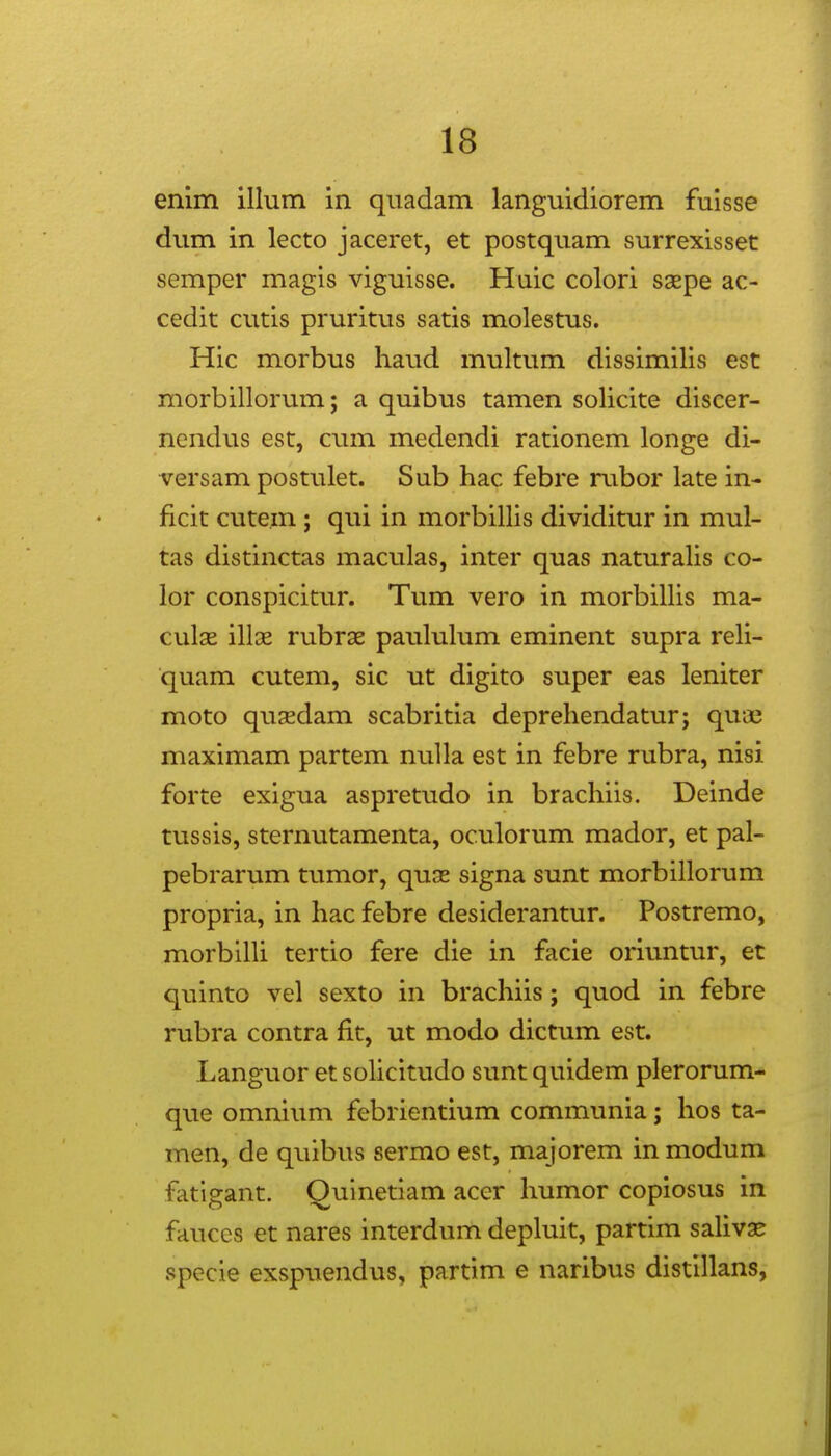 enim illum in quadam languidiorem fuisse dum in lecto jaceret, et postquam surrexisset semper magis viguisse. Huic colori ssepe ac- cedit cutis pruritus satis molestus. Hic morbus haud multum dissimilis est morbillorum; a quibus tamen solicite discer- nendus est, cum medendi rationem longe di- versam postulet. Sub hac febre rubor late in- ficit cutem ; qui in morbillis dividitur in mul- tas distinctas maculas, inter quas naturalis co- lor conspicitur. Tum vero in morbiUis ma- culas illse rubrae paululum eminent supra reli- ■quam cutem, sic ut digito super eas leniter moto qusdam scabritia deprehendatur; quae maximam partem nuUa est in febre rubra, nisi forte exigua aspretudo in brachiis. Deinde tussis, sternutamenta, oculorum mador, et pal- pebrarum tumor, quse signa sunt morbillorum propria, in hac febre desiderantur. Postremo, morbilli tertio fere die in facie oriuntur, et quinto vel sexto in brachiis; quod in febre rubra contra fit, ut modo dictum est. Languor et solicitudo sunt quidem plerorum- que omniimi febrientium communia; hos ta- men, de quibus sermo est, majorem in modum fatigant. Quinetiam acer humor copiosus in fauces et nares interdum depluit, partim saHvae specie exspuendus, partim e naribus distillans,