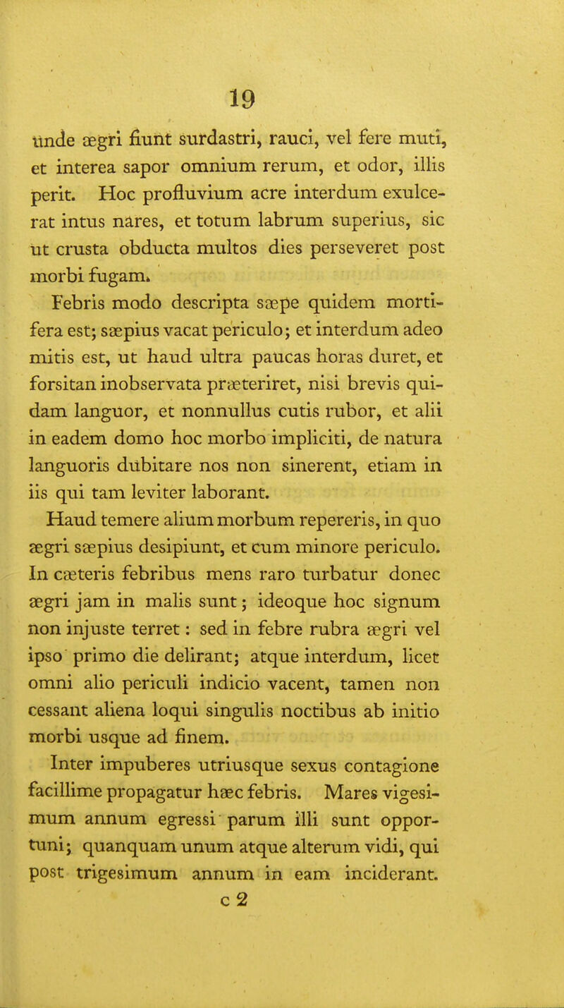 imde aegri fiunt surdastri, rauci, vel fere muti, et interea sapor omnium rerum, et odor, illis perit. Hoc profluvium acre interdum exulce- rat intus nares, et totum labrum superius, sic ut crusta obducta multos dies perseveret post morbi fugam» Febris modo descripta soepe quidem morti- fera est; saepius vacat periculo; et interdum adeo mitis est, ut haud ultra paucas horas duret, et forsitan inobservata praeteriret, nisi brevis qui- dam languor, et nonnullus cutis rubor, et aUi in eadem domo hoc morbo impHciti, de natura languoris dubitare nos non sinerent, etiam in iis qui tam leviter laborant. Haud temere alium morbum repereris, in quo segri saepius desipiunt, et cum minore periculo. In caeteris febribus mens raro turbatur donec aegri jam in mahs sunt; ideoque hoc signum non injuste terret: sed in febre rubra aegri vel ipso primo die deUrant; atque interdum, licet omni aho pericuh indicio vacent, tamen non cessant aUena loqui singuUs noctibus ab initio morbi usque ad finem. Inter impuberes utriusque sexus contagione faciUime propagatur haec febris. Mares vigesi- mum annum egressi parum iUi sunt oppor- tuni; quanquam unum atque alterum vidi, qui post trigesimum annum in eam inciderant. c2