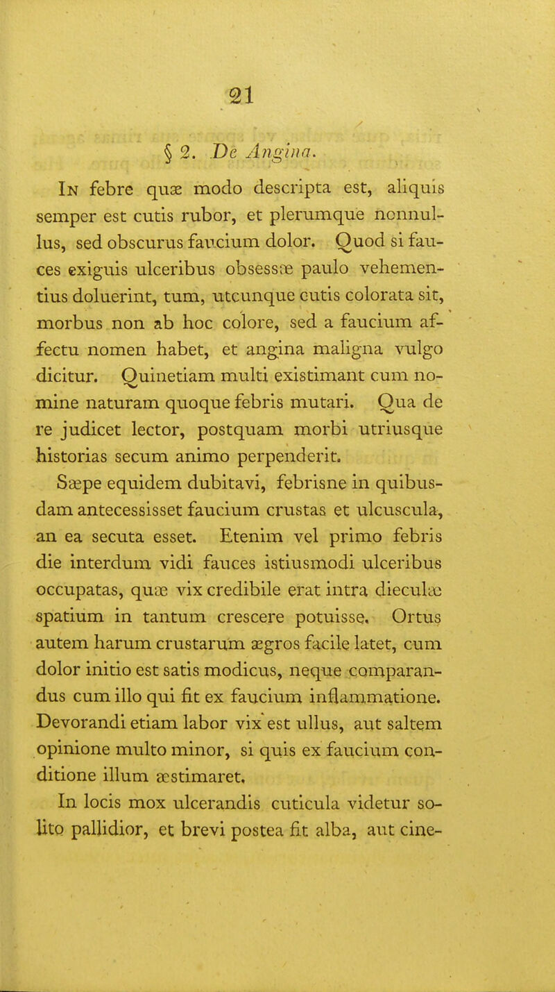 § 2. .De Angina. In febre quae modo descripta est, aliquis semper est cutis rubor, et plerumque nonnul- lus, sed obscurus faucium dolor. Quod si fau- ces exiguis ulceribus obsessce paulo vehemen- tius doluerint, tum, utcunque cutis colorata sit, morbus non ab hoc colore, sed a faucium af- fectu nomen habet, et angina maligna vulgo dicitur. Quinetiam multi existimant cum no- mine naturam quoque febris mutari. Qua de re judicet lector, postquam morbi utriusque historias secum animo perpenderit. Saepe equidem dubitavi, febrisne in quibus- dam antecessisset faucium crustas et vilcuscula, an ea secuta esset. Etenim vel primo febris die interdum vidi fauces istiusmodi ulceribus occupatas, quae vix credibile erat intra dieculae spatium in tantum crescere potuisse, Ortus autem harum crustarum aegros facile latet, cum dolor initio est satis modicus, neque comparan- dus cum illo qui fit ex faucium inflammatione. Devorandi etiam labor vix est ullus, aut saltem opinione multo minor, si quis ex faucium con- ditione illum eestimaret, In locis mox ulcerandis cuticula videtur so- UtQ pallidior, et brevi postea fit alba, aut cine-