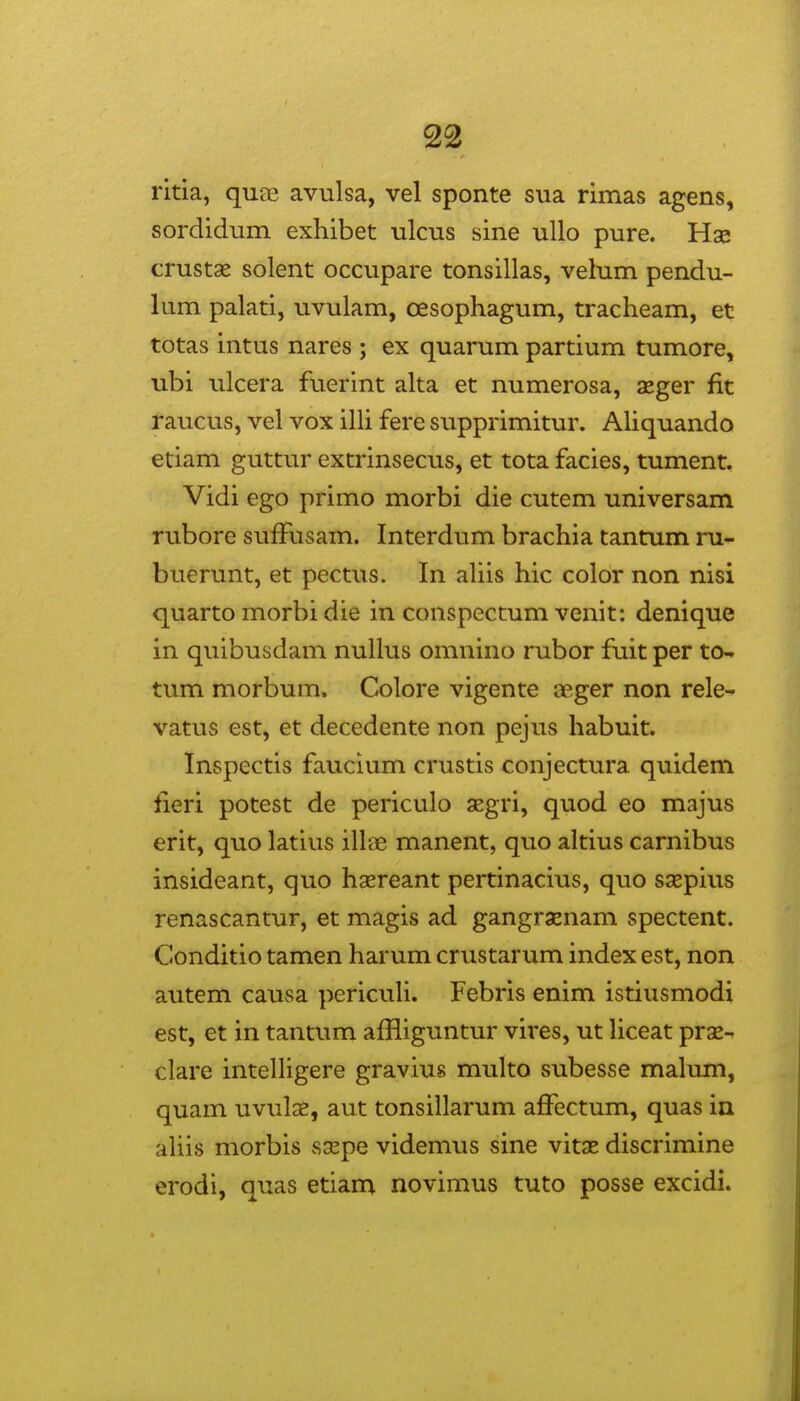 ritia, quae avulsa, vel sponte sua rimas agens, sordidum exhibet ulcus sine ullo pure. Hae crustse solent occupare tonsillas, velum pendu- lum palati, uvulam, oesophagum, tracheam, et totas intus nares ; ex quarum partium tumore, ubi ulcera fuerint alta et numerosa, aeger fit raucus, vel vox illi fere supprimitur. AHquando etiam guttur extrinsecus, et tota facies, tument. Vidi ego primo morbi die cutem universam rubore sufFusam. Interdum brachia tantum ni- buerunt, et pectus. In aUis hic color non nisi quarto morbi die in conspectum venit; denique in quibusdani nuUus omnino rubor fuit per to- tum morbum. Colore vigente aeger non rele^ vatus est, et decedente non pejus habuit. Inspectis faucium crustis conjectura quidem fieri potest de periculo segri, quod eo majus erit, quo latius ill-ce manent, quo altius carnibus insideant, quo haereant pertinacius, quo ssepius renascantur, et magis ad gangrxnam spectent. Conditio tamen harum crustarum index est, non autem causa pericuU. Febris enim istiusmodi est, et in tantum affliguntur vires, ut liceat prae^ clare intelUgere gravius multo subesse malum, quam uvulae, aut tonsillarum affectum, quas in aUis morbis sGepe videmus sine vitae discrimine erodi, quas etiam novimus tuto posse excidi.