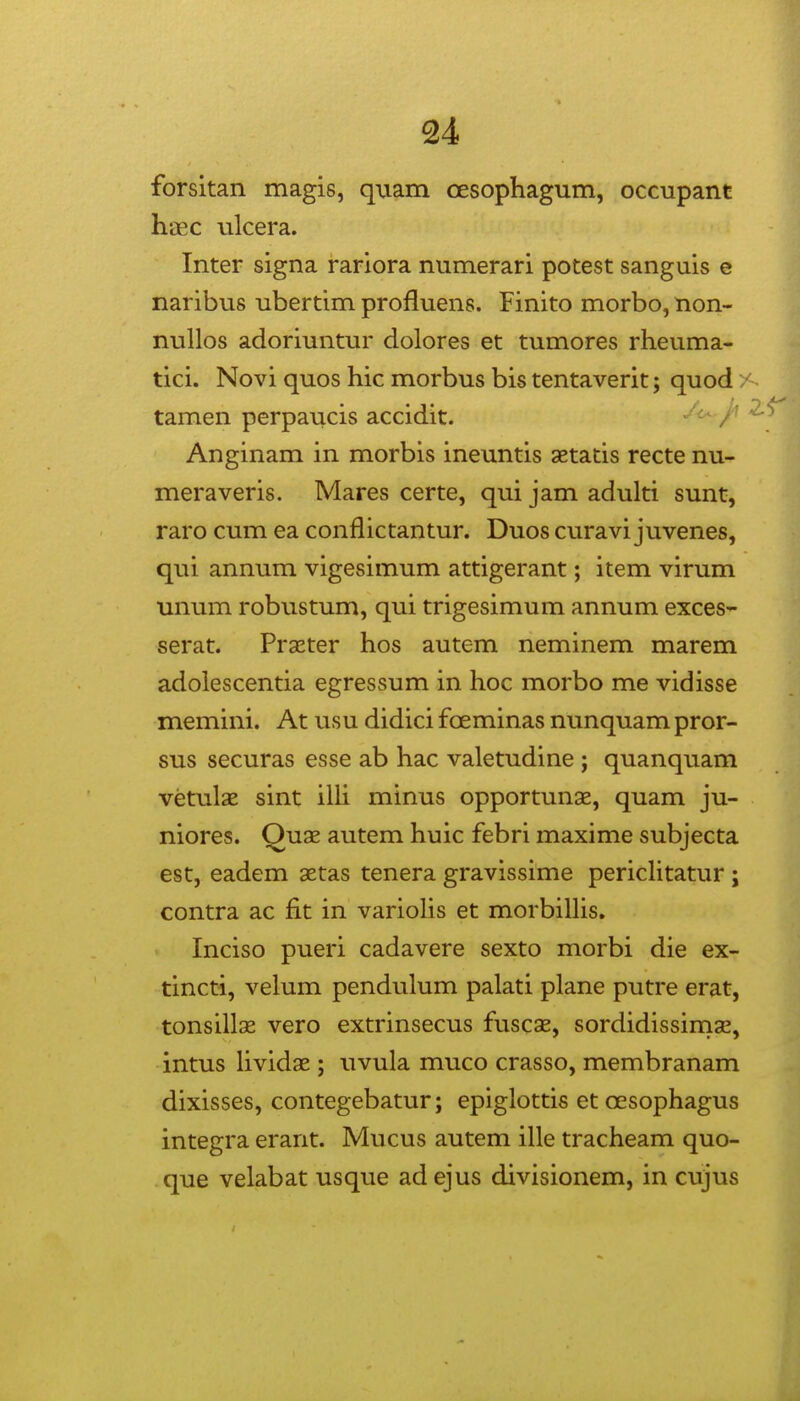 forsitan magis, quam cesophagum, occupant haec ulcera. Inter signa rariora numerari potest sanguis e naribus ubertim profluens. Finito morbo, non- nullos adoriuntur dolores et tumores rheuma- tici. Novi quos hic morbus bis tentaverit; quod. tamen perpaucis accidit. Anginam in morbis ineuntis aetatis recte nu- meraveris. Mares certe, qui jam adulti sunt, raro cum ea conflictantur. Duos curavi juvenes, qui annum vigesimum attigerant; item virum unum robustum, qui trigesimum annum exces- serat. Praeter hos autem neminem marem adolescentia egressum in hoc morbo me vidisse memini. At usu didici fcEminas nunquam pror- sus securas esse ab hac valetudine ; quanquam vetulae sint illi minus opportunae, quam ju- niores. Quae autem huic febri maxime subjecta est, eadem aetas tenera gravissime pericHtatur ; contra ac fit in variolis et morbilUs. Inciso pueri cadavere sexto morbi die ex- tincti, velum pendulum palati plane putre erat, tonsillae vero extrinsecus fuscas, sordidissimae, intus hvidae ; uvula muco crasso, membranam dixisses, contegebatur; epiglottis et oesophagus integra erarit. Mucus autem ille tracheam quo- que velabat usque ad ejus divisionem, in cujus