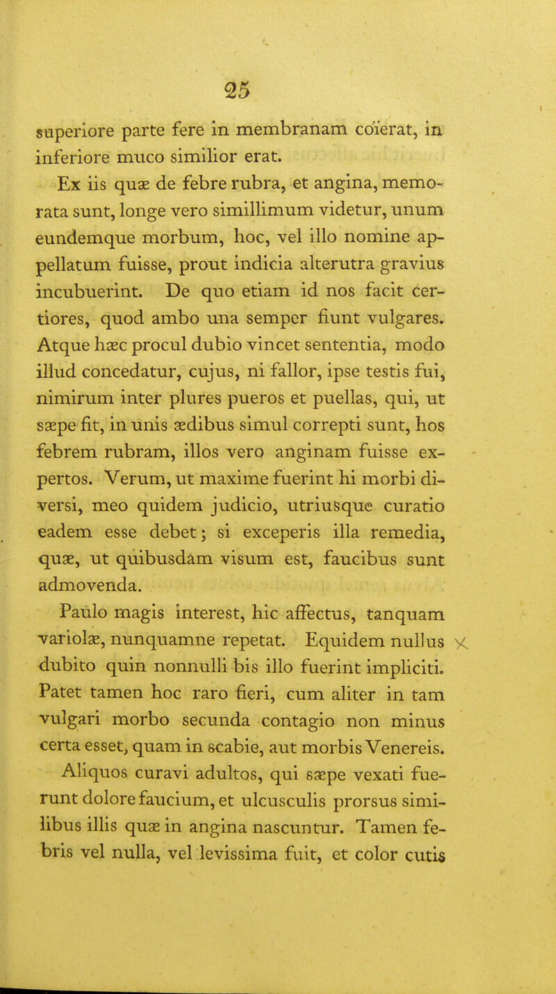 stiperiore parte fere in membranam cdierat, in inferiore miico similior erat. Ex iis qux de febre rubra, et angina, memo- rata sunt, longe vero simillimum videtur, unum eundemque morbum, hoc, vel illo nomine ap- pellatum fuisse, prout indicia alterutra gravius incubuerint. De quo etiam id nos facit cer- tiores, quod ambo una semper fiunt vulgares. Atque haec procul dubio vincet sententia, modo illud concedatur, cvijus, ni fallor, ipse testis fui, nimirum inter pkires pueros et puellas, qui, ut saspe fit, in unis sedibus simul correpti sunt, hos febrem rubram, illos vero anginam fuisse ex- pertos. Verum, ut maxime fuerint hi morbi di- versi, meo quidem judicio, utriusque curatio eadem esse debet; si exceperis illa remedia, qu3B, ut quibusdam visum est, faucibus sunt admovenda. Paulo magis interest, hic affectus, tanquam variolae, nunquamne repetat. Equidem nullus vc. dubito quin nonnulh bis illo fuerint imphciti. Patet tamen hoc raro fieri, cum ahter in tam vulgari morbo secunda contagio non minus certa esset, quam in scabie, aut morbis Venereis. Ahquos curavi adultos, qui saepe vexati fue- runt dolore faucium, et ulcuscuhs prorsus simi- hbus ihis quae in angina nascuntur. Tamen fe- bris vel nuUa, vel levissima fuit, et color cutis