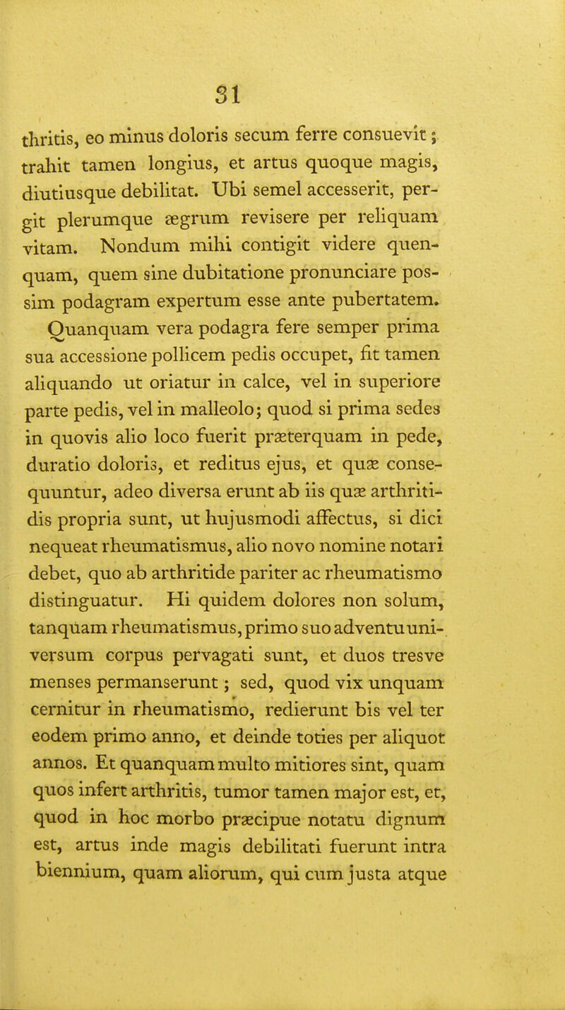 thritis, eo minus doloris secum ferre consuevit; traliit tamen longius, et artus quoque magis, diutiusque debilitat. Ubi semel accesserit, per- git plerumque JEgrum revisere per reliquam vitam. Nondum mihi contigit videre quen- quam, quem sine dubitatione pronunciare pos- sim podagram expertum esse ante pubertatem» Ouanquam vera podagra fere semper prima sua accessione pollicem pedis occupet, fit tamen aHquando ut oriatur in calce, vel in superiore parte pedis, vel in malleolo; quod si prima sedes in quovis alio loco fuerit prasterquam in pede, duratio doloris, et reditus ejus, et quas conse- quuntur, adeo diversa erunt ab iis quse arthriti- dis propria sunt, ut hujusmodi afFectus, si dici nequeat rheumatismus, alio novo nomine notari debet, quo ab arthritide pariter ac rheumatismo distinguatur. Hi quidem dolores non solum, tanquam rheumatismus, primo suo adventuuni-, versum corpus pervagati sunt, et duos tresve menses permanserunt; sed, quod vix unquam cernitur in rheumatismo, redierunt bis vel ter eodem primo anno, et deinde toties per aUquot annos. Et quanquam multo mitiores sint, quam quos infert arthritis, tumor tamen major est, et, quod in hoc morbo praecipue notatu dignum est, artus inde magis debiUtati fuerunt intra biennium, quam aUorum, qui cum justa atque