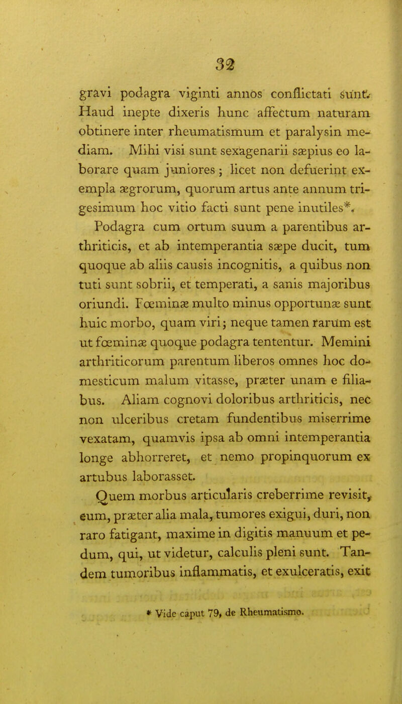 3^ gravi podagra viginti annds conflietati sunt!.' Haud inepte dixeris hunc afFeCtum naturam obtinere inter rheumatismum et paralysin me- diam. Mihi visi sunt sexagenarii saspius eo la- borare quam juniores ; licet non defuerint ex- empla xgrorum, quorum artus ante annum tri- gesimum hoc vitio facti sunt pene inutiles*,r Podagra cum ortum suum a parentibus ar- thriticis, et ab intemperantia saepe ducit, tum quoque ab ahis causis incognitis, a quibus non tuti sunt sobrii, et temperati, a sanis majoribus oriundi. Foeminse multo minus opportunae sunt huic morbo, quam viri; neque tamen rarum est ut foeminsE quoque podagra tententur. Memini arthriticorum parentum Uberos omnes hoc do- mesticum malum vitasse, praeter unam e fiHa- bus. Aham cognovi doloribus arthriticis, nec non ulceribus cretam fundentibus miserrime vexatam, quamvis ipsa ab omni intemperantia longe abhorreret, et nemo propinquorum ex artubus laborasset. Quem morbus articutaris creberrime revisit, eum, prxter aUa mala, tumores exigui, duri, non raro fatigant, maxime in digitis manuum et pe- dum, qui, ut videtur, calcuhs pleni sunt. Tan- dem tumoribus inflammatis, et exulceratis, exit • Vidc caput 79, de Rheumatismo.