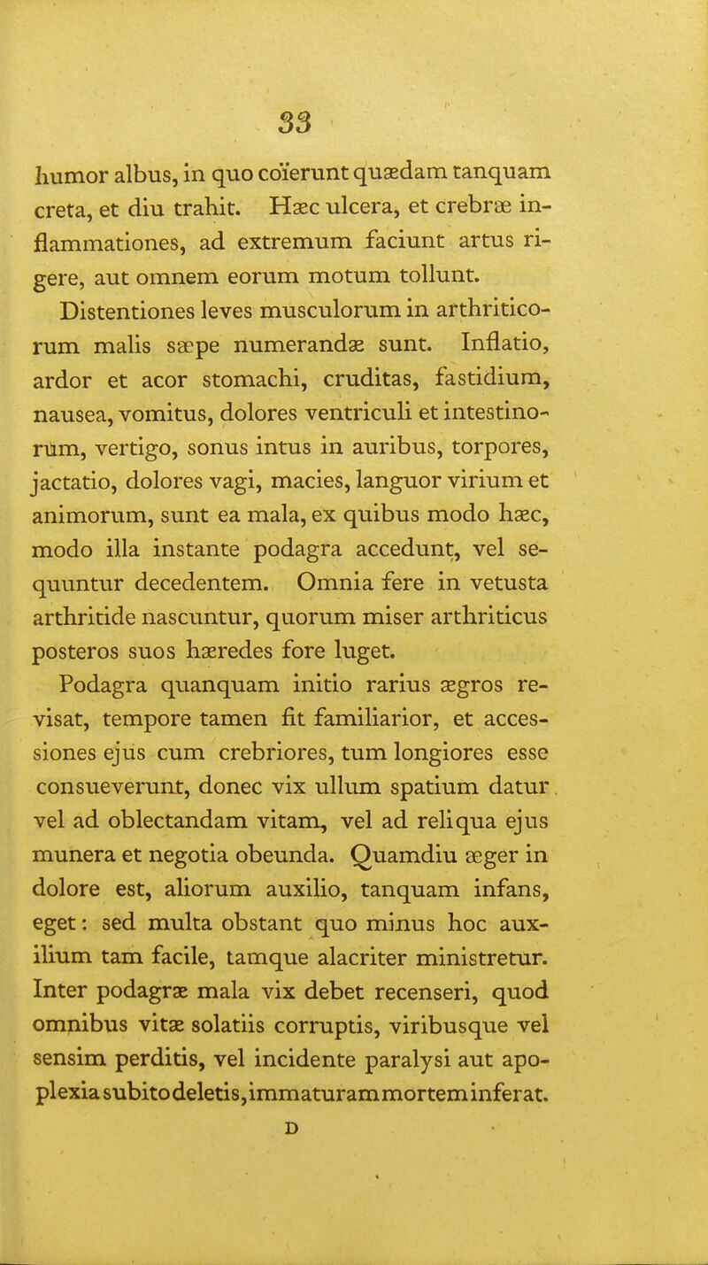 humor albus, in quo cdierunt quasdam tanquam creta, et diu trahit. Hsec ulcera, et crebrae in- flammationes, ad extremum faciunt artus ri- gere, aut omnem eorum motum tollunt. Distentiones leves musculorum in arthritico- rum maUs saepe numerandae sunt. Inflatio, ardor et acor stomachi, cruditas, fastidium, nausea, vomitus, dolores ventricuH et intestino- rnm, vertigo, sonus intus in auribus, torpores, jactatio, dolores vagi, macies, languor virium et animorum, sunt ea mala, ex quibus modo hsec, modo illa instante podagra accedunt, vel se- quuntur decedentem. Omnia fere in vetusta arthritide nascuntur, quorum miser arthriticus posteros suos haeredes fore higet. Podagra quanquam initio rarius segros re- visat, tempore tamen fit famiharior, et acces- siones ejus cum crebriores, tum longiores esse consueverunt, donec vix uUum spatium datur, vel ad oblectandam vitam, vel ad rehqua ejus munera et negotia obeunda. Quamdiu aeger in dolore est, ahorum auxiho, tanquam infans, eget: sed multa obstant quo minus hoc aux- ihum tam facile, tamque alacriter ministretur. Inter podagrae mala vix debet recenseri, quod omnibus vitae solatiis corruptis, viribusque vel sensim perditis, vel incidente paralysi aut apo- plexia subito deletis, immaturam mortem inferat. D