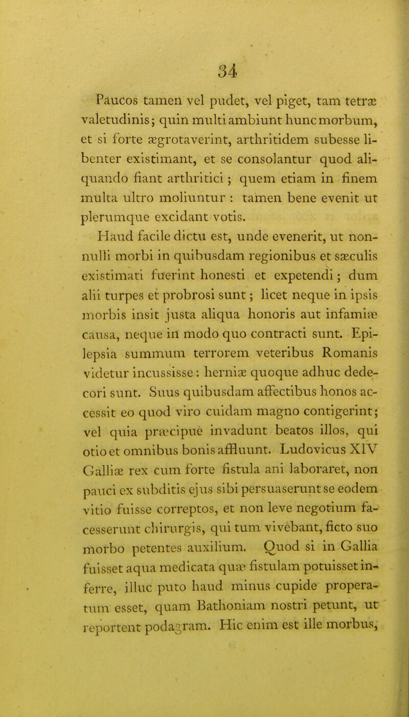 Paucos tamen vel pudet, vel piget, tam tetrsE valetudinis; quin multi ambiunt hunc morbum, et si forte aegrotaverint, arthritidem subesse li- benter existimant, et se consolantur quod ah- quando fiant arthritici; quem etiam in finem multa ultro moliuntur : tamen bene evenit ut plerumque excidant votis. Haud facile dlctu est, unde evenerit, ut non- nulli morbi in qulbusdam regionibus et saeculis existimati fuerint honesti et expetendi; dum ahi turpes et probrosi sunt; Ucet neque in ipsis morbis insit justa aliqua honoris aut infamige causa, neque in modo quo contracti sunt. Epi- lepsia summum terrorem veteribus Romanis videtur incussisse: herniae quoque adhuc dedei- cori sunt. Suus quibusdam affectibus honos ac- cessit eo quod viro cuidam magno contigerint; vel quia pra^cipue invadunt beatos illos, qui otio et omnibus bonis affluunt. Ludovicus XIV GalHae rex cvun forte fistula ani laboraret, non pauci ex subditis ejus sibi persuaseruntse eodem vitio fuisse correptos, et non leve negotium fa- cesserunt cbirurgis, qui tum vivebant, ficto suo morbo petentes auxilium. Ouod si in GalUa fuisset aqua medicata qua^ fistulam potuissetin- ferre, ilhic puto haud minus cupide propera- tum esset, quam Bathoniam nostri petunt, ut reportent podagram. Hic enim est ille morbus,