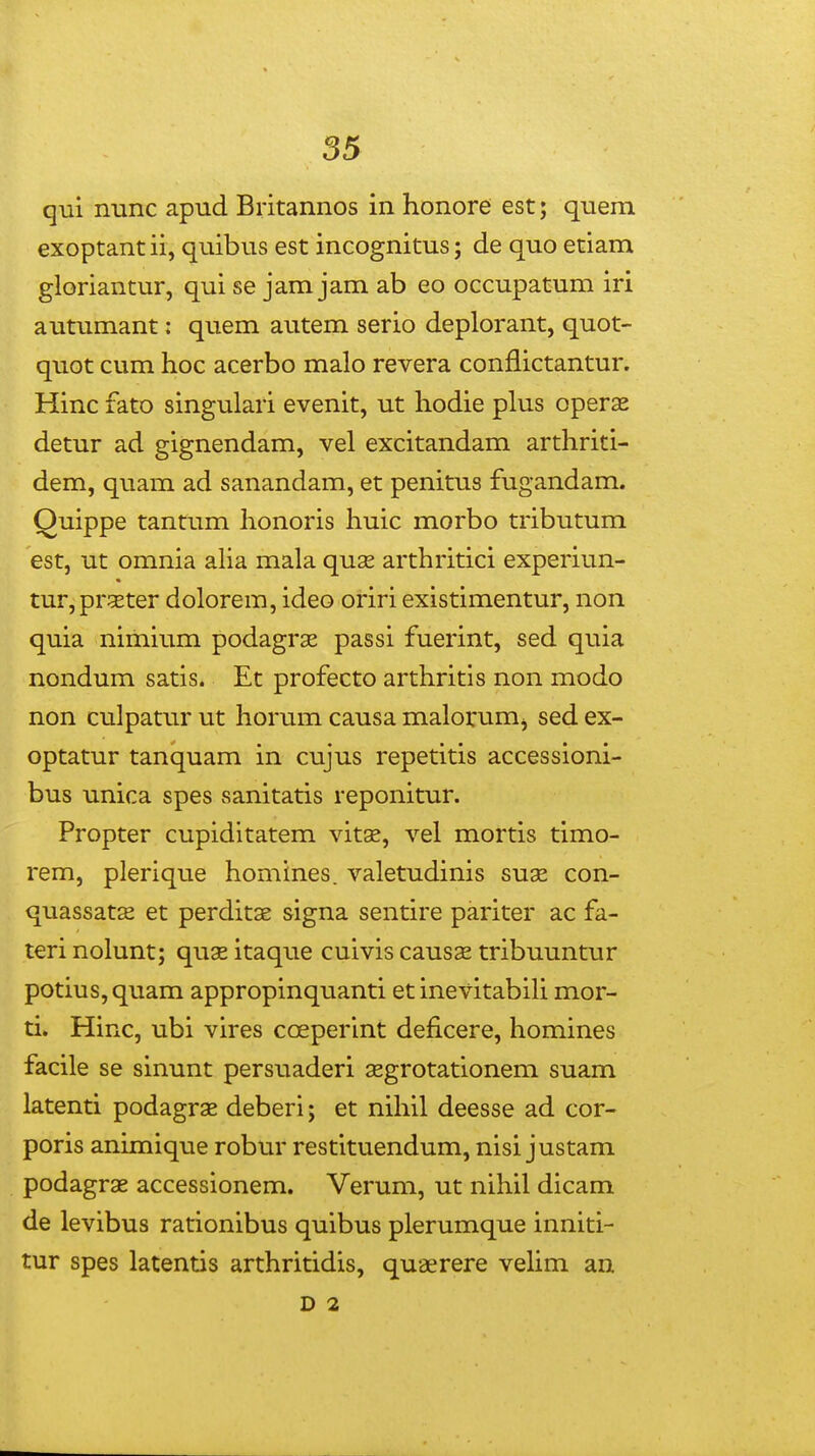 qui nunc apud Britannos in honore est; quem exoptant ii, quibus est incognitus; de quo etiam gloriantur, qui se jam jam ab eo occupatum iri auuimant: quem autem serio deplorant, quot- quot cum hoc acerbo malo revera conflictantur. Hinc fato singulari evenit, ut liodie plus operas detur ad gignendam, vel excitandam arthriti- dem, quam ad sanandam, et penitus fugandam. Quippe tantum honoris huic morbo tributum est, ut omnia aha mala quse arthritici experiun- tur,prgster dolorem, ideo oriri existimentur, non quia niihium podagrae passi fuerint, sed quia nondum satis* Et profecto arthritis non modo non culpatur ut horum causa malorumj sed ex- optatur tanquam in cujus repetitis accessioni- bus unica spes sanitatis reponitur. Propter cupiditatem vitse, vel mortis timo- rem, plerique homines. valetudinis suae con- quassats et perditae signa sentire pariter ac fa- teri nolunt; quas itaque cuivis causse tribuuntur potius,quam appropinquanti etinevitabiH mor- ti. Hinc, ubi vires coeperint deficere, homines facile se sinunt persuaderi aegrotationem suam latenti podagrae deberi; et nihil deesse ad cor- poris animique robur restituendum, nisi justam podagras accessionem. Verum, ut nihil dicam de levibus rationibus quibus plerumque inniti- tur spes latentis arthritidis, quaerere vehm an D 2