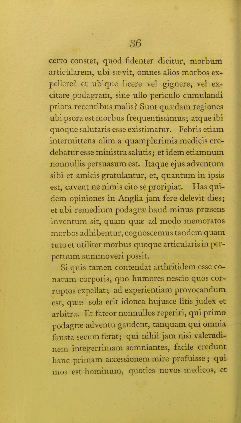 certo constet, quod fidenter dlcitur, morbum articularem, ubi soevit, omnes alios morbos ex- pellere? et ubique licere vel gignere, vel ex- citare podagram, sine ullo periculo cumulandi priora recentibus malis? Sunt quxdam regiones ubi psora est morbus frequentissimus; atque ibi quoque salutaris esse existimatur. Febris etiam intermittens olim a quamplurimis medicis cre- debatur esse ministra salutis; et idem etiamnum nonnullis persuasum est. Itaque ejus adventum sibi et amicls gratulantur, et, quantum in ipsis est, cavent ne nimis cito se proripiat. Has qui- dem opiniones in Anglia jam fere delevit dies; et ubi remedium podagrse haud minus prsesens inventum sit, quam qu9e ad modo memoratos morbos adhibentur, cognoscemus tandem quam tuto et utihter morbus quoque articularis in per- petimm summoveri possit. Si quis tamen contendat arthritidem esse co- natum corporis, quo humores nescio quos cor- ruptos expellat; ad experientiam provocandum est, qua3 sola erit idonea hujusce htis judex et arbitra. Et fateor nonnuUos reperiri, qui primo podagrse adventu gaudent, tanquam qui omnia fausta secum ferat; qui nihil jam nisi valetudi- nem integerrimam somniantes, facile credunt hanc primam accessionem mire profuisse ; qui mos est hominum, quoties novos medicos, et