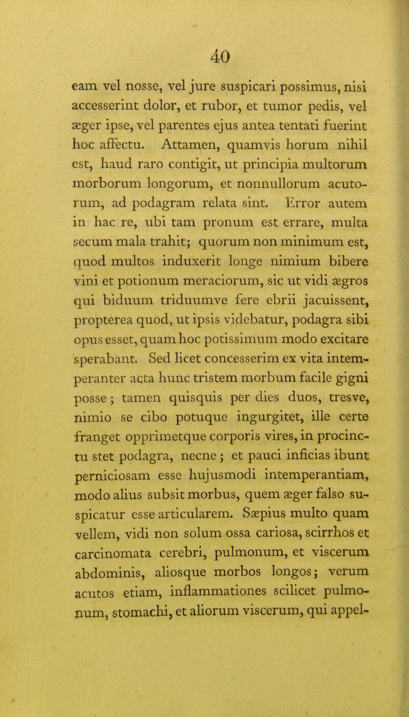 eam vel nosse, vel jure suspicari possimus, nisi accesserint dolor, et rubor, et tumor pedis, vel sger ipse, vel parentes ejus antea tentati fuerint hoc afFectu. Attamen, quamvis horum nihil est, haud raro contigit, ut principia multorum morborum longorum, et nonnuUorum acuto- rum, ad podagram relata sint. Error autem in hac re, ubi tam pronum est errare, muka secum mala trahit; quorum non minimum est, quod multos induxerit longe nimium bibere vini et potionum meraciorum, sic ut vidi aegros qui biduum triduumve fere ebrii jacuissent, propterea quod, ut ipsis videbatur, podagra sibi opus esset, quam hoc potissimum modo excitare sperabant. Sed Hcet concesserim ex vita intem- peranter acta hunc tristem morbum facile gigni posse; tamen quisquis per dies duos, tresve, nimio se cibo potuque ingurgitet, ille certe franget opprimetque corporis vires, in procinc- tu stet podagra, necne ; et pauci inficias ibunt perniciosam esse hujusmodi intemperantiam, modo ahus subsit morbus, quem aeger falso su- spicatur esse articularem. Saepius multo quam vellem, vidi non solum ossa cariosa, scirrhos et carcinomata cerebri, pulmonum, et viscerum abdominis, aliosque morbos longos; verum acutos etiam, inflammationes scilicet pulmo- num, stomachi, et aUorum viscerum, qui appel-