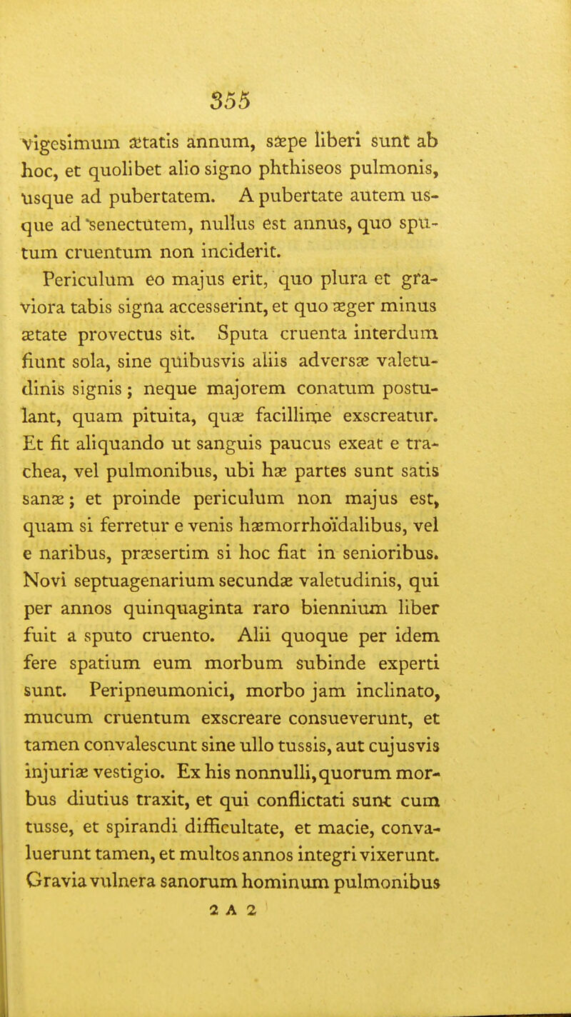 vigeslmum aetatis annum, saspe liberi sunt ab hoc, et quolibet alio signo phthiseos pulmonis, usque ad pubertatem. A pubertate autem us- que ad 'senectutem, nuUus est annus, quo spu- tum cruentum non inciderit. Periculum eo majus erit, quo pkTra et gra- viora tabis signa accesserint, et quo seger minus setate provectus sit. Sputa cruenta interdum fiunt sola, sine quibusvis aliis adversse valetu- dinis signis; neque majorem conatum postu- lant, quam pituita, quse facilHme exscreatur. Et fit aliquando ut sanguis paucus exeat e tra- chea, vel pulmonibus, ubi has partes sunt satis sanae; et proinde periculum non majus est> quam si ferretur e venis hsemorrhoidaUbus, vel e naribus, prxsertim si hoc fiat in senioribus. Novi septuagenarium secundae valetudinis, qui per annos quinquaginta raro biennium hber fuit a sputo cruento. Ahi quoque per idem fere spatium eum morbum subinde experti sunt. Peripneumonici, morbo jam inchnato, mucum cruentum exscreare consueverunt, et tamen convalescunt sine uUo tussis, aut cujusvis injuriae vestigio. Ex his nonnuUi,quorum mor- bus diutius traxit, et qui conflictati sunt cum tusse, et spirandi difficultate, et macie, conva- luerunt tamen, et multos annos integri vixerunt. Gravia vulnera sanorum hominum pulmonibus 2 A 2 '