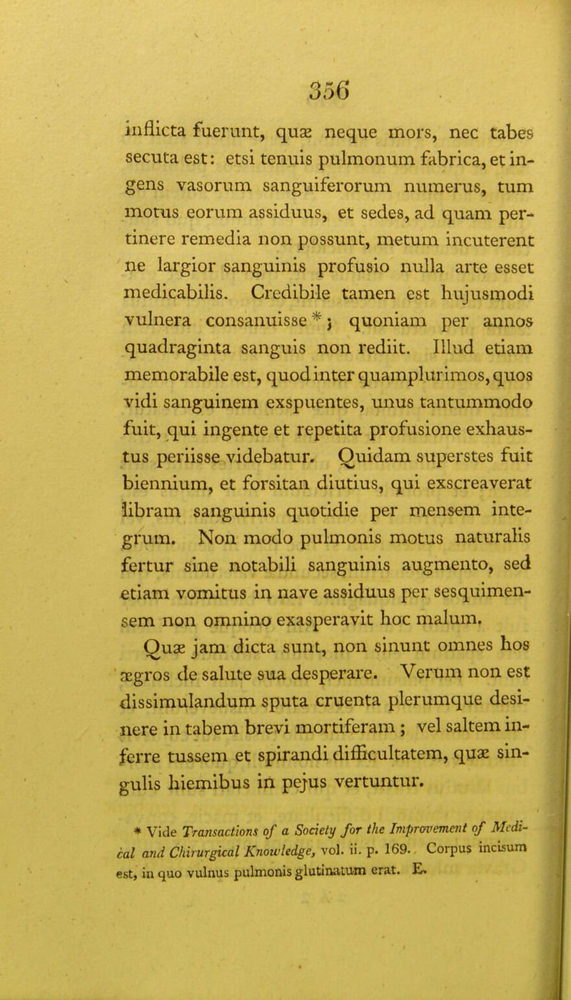 iiiflicta fuerunt, quse neque mors, nec tabes secuta est: etsi tenuis pulmonum fabrica, et in- gens vasorum sanguiferorum numerus, tum motus eorum assiduus, et sedes, ad quam per- tinere remedia non possunt, metum incuterent ne largior sanguinis profusio nnlla arte esset medicabilis. Credibile tamen est hujusmodi vulnera consanuisse * j quoniam per annos quadraginta sanguis non rediit. Illud etiam memorabile est, quodinter quamplurimos,quos vidi sanguinem exspuentes, mius tantummodo fuit, qui ingente et repetita profusione exhaus- tus periisse videbatur. Ouidam superstes fuit biennium, et forsitan diutius, qui exscreaverat iibram sanguinis quotidie per mensem inte- grum. Non modo pulmonis motus naturaHs fertur sine notabih sanguinis augmento, sed etiam vomitus in nave assiduus per sesquimen- sem non omnino exasperavit hoc malum. Qux jam dicta sunt, non sinunt omnes hos aegros de salute sua desperare. Verum non est dissimulandum sputa cruenta plerumque desi- nere in tabem brevi mortiferam ; vel saltemin- ferre tussem et spirandi difficultatem, quae sin- gulis hiemibus in pejus vertuntur. * Vide Transactions of a Society for the Impravement of Mcdi- cal and Chirurgical Knowledge, vol. ii. p. 169. Corpus incisum est, in quo vulnus pulmonis glutiniitum erat.