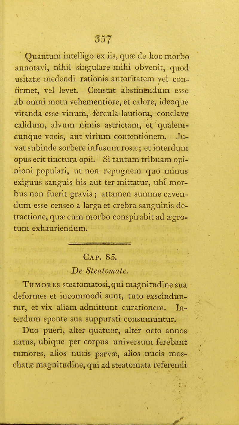 557 Ouantum intelligo fex iis, quse de hoc morbo annotavi, nihil singulare mihi obvenit, quod usitatae medendi rationis autoritatem vel con~ firmet, vel levet. Constat abstinendum esse ab omni motu vehementiore, et calore, ideoque vitanda esse vinum, fercula lautiora, conclave caHdum, alvum nimis astrictam, et qualem- cunque vocis, aut virium contentionem. Ju- vat subinde sorbere infusum rosge; et interdum opus erit tinctur^ opii. Si tantum tribuam opi- nioni populari, ut non repugnem quo minus exiguus sanguis bis aut ter mittatur, ubi mor- bus non fuerit gravis ; attamen summe caven- dum esse censeo a largaet crebra sanguinis de- tractione, quae cum morbo conspirabit ad segro- tum exhauriendum. Cap. 85. De SteatGmate. TUMORES steatomatosi,qui magnitudine sua deformes et incommodi sunt, tuto exscindun- tur, et vix aHam admittunt curationem. In- terdum sponte sua suppurati consumuntur. Duo pueri, alter quatuor, alter octo annos natus, ubique per corpus universum ferebant tumores, ahos nucis parvs, ahos nucis mos- chatse magnitudine, qui ad steatomata referendi