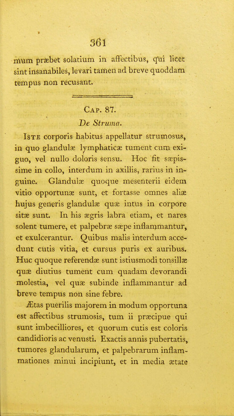 » 361 rn-am praebet solatlum in afFectibus, qui ViCtt sint insanabiles, levari tamen ad breve quoddam tempus non recusant. Cap. 87. De Striinia, IsTE corporis habitus appellatur strumosus, in quo glandulae l^mphaticae tument cum exi- guo, vel nullo doloris sensu. Hoc fit saepis- sime in coUo, interdum in axiliis, rarius in in- guine. Glandulse quoque mesenterii eidem vitio opportunse sunt, et fortasse omnes aliae hujus generis glandulse quae intus in corpore sitae sunt. In his segris labra etiam, et nares solent tumere, et palpebras saepe inflammantur, et exulcerantur. Quibus malis interdum acce- dunt cutis vitia, et cursus puris ex auribus. Huc quoque referendas sunt istiusmodi tonsillae quae diutius tument cum quadam devorandi molestia, vel quae subinde inflammantur ad breve tempus non sine febre. iEtas puerilis majorem in modum opportuna est afPectibus strumosis, tum ii prascipue qui sunt imbecilliores, et quorum cutis est coloris candidioris ac venusti. Exactis annis pubertatis, tumores glandularum, et palpebrarum inflam- mationes minui incipiunt, et in media setate