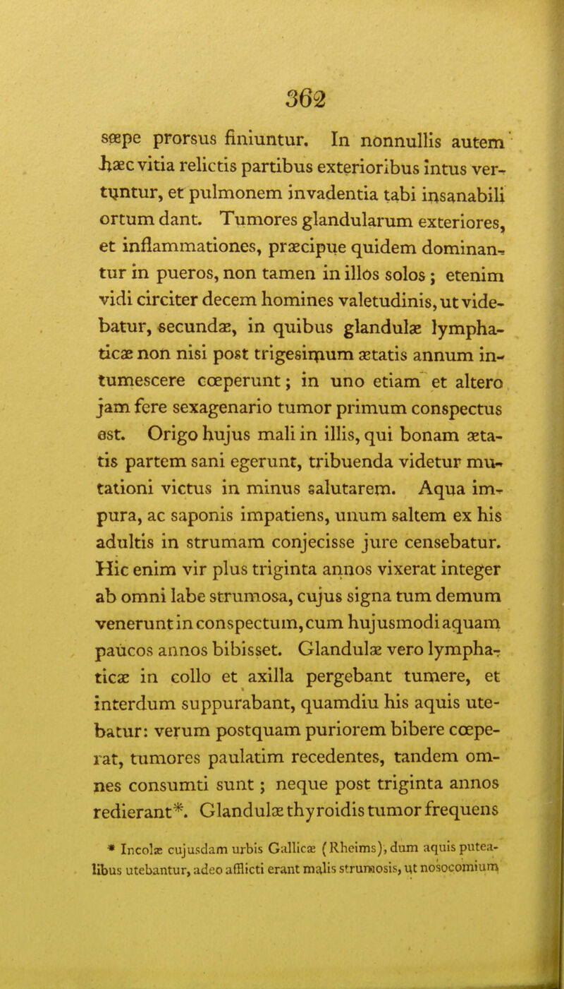 seepe prorsus finiuntur. In nonnullis autem iiaec vitia relictis partibus exterioribus intus ver- tijntur, et pulmonem invadentia tabi insanabili ortum dant. Tumores glandularum exteriores, et inflammationes, praecipue quidem dominan, tur in pueros, non tamen in illos solos; etenim vidi circiter decem homines valetudinis,ut vide- batur, «ecundsE, in quibus glandulae lympha- ticae non nisi post trigesiipum aetatis annum in- tumescere cceperunt; in uno etiam et altero jam fere sexagenario tumor primum conspectus est. Origo hujus mali in illis, qui bonam aeta- tis partem sani egerunt, tribuenda videtur mu^ tationi victus in minus salutarem. Aqua im-^ pura, ac saponis impatiens, unum saltem ex his adultis in strumam conjecisse jure censebatur. Hic enim vir plus triginta annos vixerat integer ab omni labe strumosa, cujus signa tum demum venerunt in conspectum, cum hujusmodi aquarn paiicos annos bibisset. Glandulas vero lympha-r ticae in collo et axilla pergebant tumere, et interdum suppurabant, quamdiu his aquis ute- batur: verum postquam puriorem bibere coepe- rat, tumores paulatim recedentes, tandem om- pes consumti sunt; neque post triginta annos redierant*. Glandulas thyroidis tumor frequens * Incolffi cujusdam urbis Gallicae (Rheims), dum aquisputea- libus utebantur, adeo afflicti erant md,\is strurHosis, ut nosocomium