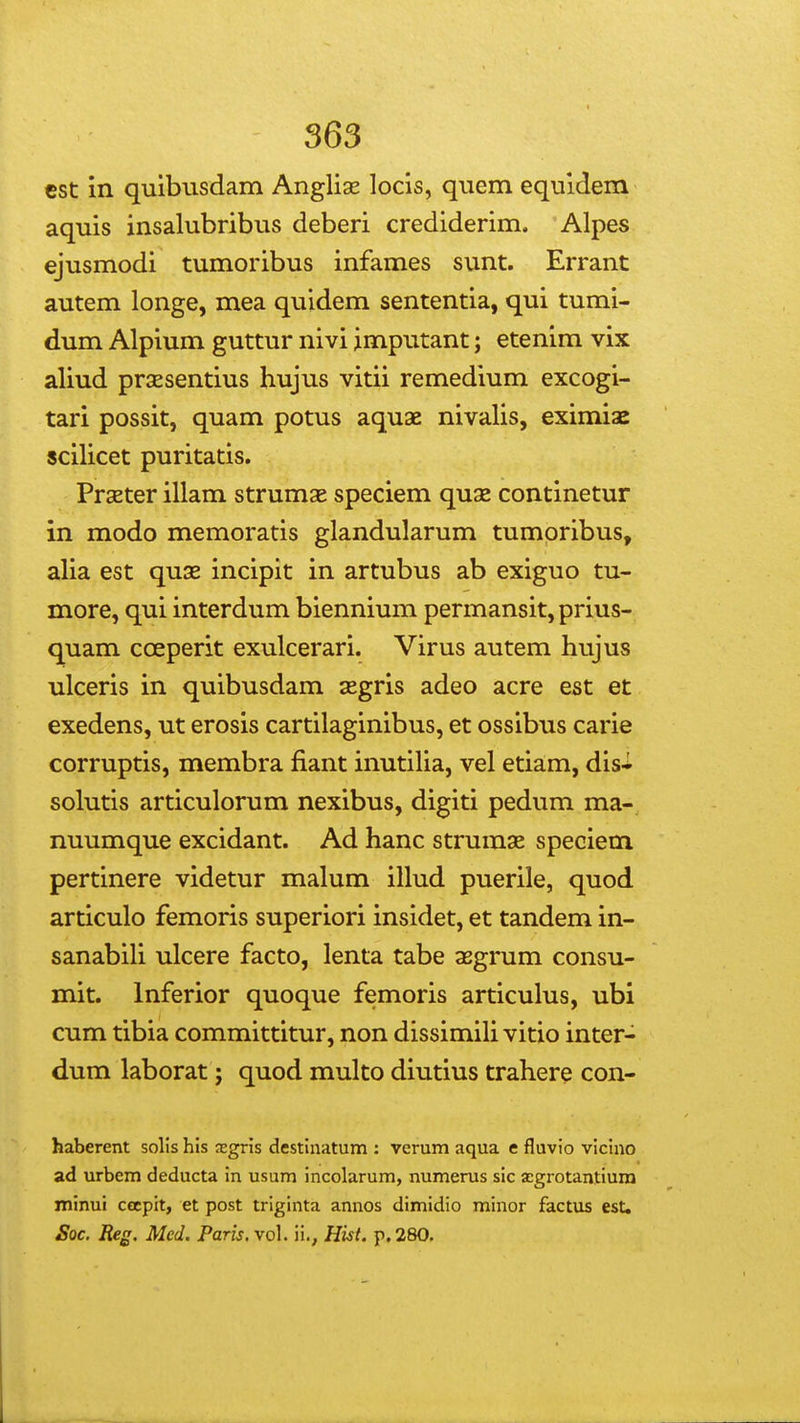 cst in quibusdam Anglias locis, quem equidem aquis insalubribus deberi crediderim. Alpes ejusmodi tumoribus infames sunt. Errant autem longe, mea quidem sententia, qui tumi- dum Alpium guttur nivi jmputant; etenim vix aliud prsEsentius hujus vitii remedium excogi- tari possit, quam potus aquae nivalis, eximise scilicet puritatis. PrsEter illam strumse speciem quse continetur in modo memoratis glandularum tumoribus, alia est quae incipit in artubus ab exiguo tu- more, qui interdum biennium permansit, prius- quam coeperit exulcerari. Virus autem hujus ulceris in quibusdam segris adeo acre est et exedens, ut erosis cartilaginibus, et ossibus carie corruptis, membra fiant inutilia, vel etiam, dis^ solutis articulorum nexibus, digiti pedum ma- nuumque excidant. Ad hanc strumse speciem pertinere videtur malum illud puerile, quod articulo femoris superiori insidet, et tandem in- sanabiH ulcere facto, lenta tabe asgrum consu- mit. Inferior quoque femoris articulus, ubi cum tibia committitur, non dissimih vitio inter- dum laborat j quod multo diutius trahere con- haberent solis his sgris destinatum : vcrum aqua e fluvio vicino ad urbem deducta in usum incolarum, numerus sic acgrotantiura jninui cecpit, et post triginta annos dimidio minor factus est. Soc. Reg. Med. Paris. vol. ii., Hist. p, 280.