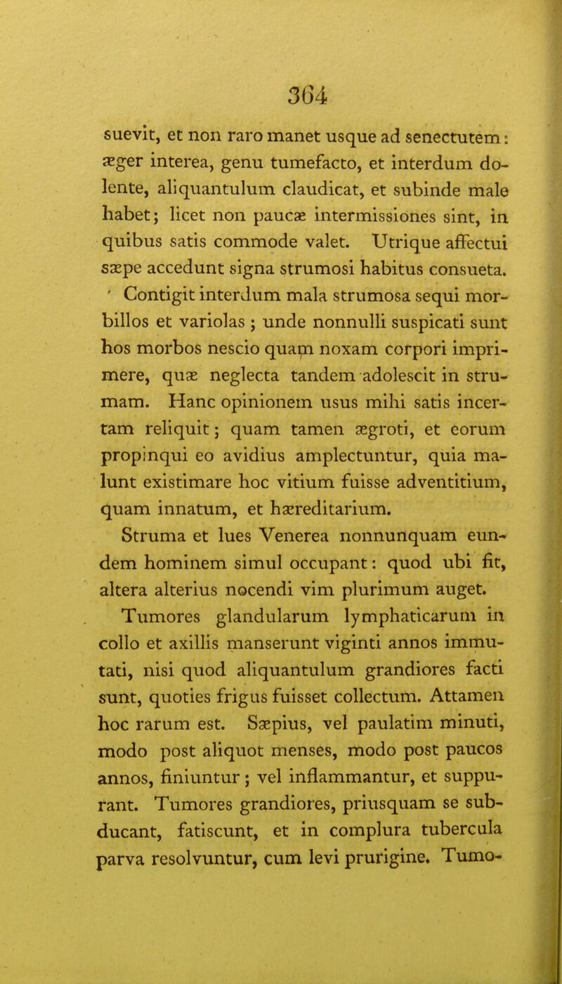 suevk, et non raro manet usque ad senectutem: JEger interea, genu tumefacto, et interdum do- lente, aliquantulum claudicat, et subinde male habet; licet non paucae intermissiones sint, in quibus satis commode valet. Utrique affectui saepe accedunt signa strumosi habitus consueta. ' Contigit interdum mala strumosa sequi mor- billos et variolas ; unde nonnulli suspicati sunt hos morbos nescio quapi noxam corpori impri- mere, quse neglecta tandem adolescit in stru- mam. Hanc opinionem usus mihi satis incer- tam reUquit; quam tamen segroti, et eorum propinqui eo avidius amplectuntur, quia ma- lunt existimare hoc vitium fuisse adventitium, quam innatum, et hgereditarium. Struma et lues Venerea nonnunquam eun-» dem hominem simul occupant: quod ubi fit, altera alterius nocendi vim plurimum auget. Tumores glandularum lymphaticarum in collo et axilHs manserunt viginti annos immu- tati, nisi quod ahquantulum grandiores facti sunt, quoties frigus fuisset coUectum. Attamen hoc rarum est. Saepius, vel paulatim minuti, modo post aUquot menses, modo post paucos annos, finiuntur; vel inflammantur, et suppu- rant. Tumores grandiores, priusquam se sub- ducant, fatiscunt, et in complura tubercula parva resolvuntur, cum levi prurigine. Tumo-