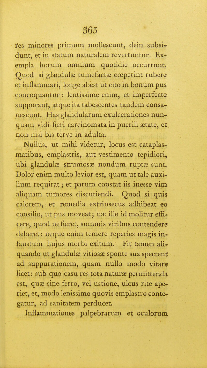 565 fes mmofes primum mollescunt, dein subsi* dunt, et in statum naturalem revertuntur. Ex- empla horum omnium quotidie occurrunt. Quod si glandulae tumefactas coeperint rubere et inflammari, longe abest ut cito in bonum pua concoquantur: lentissime enim, et imperfecte suppurant, atque ita tabescentes tandem consa- nescunt. Has glandularum exulcerationes nun- quam vidi fieri carcinomata in puerili aetate, ec non nisi bis terve in adulta. Nullus, ut mihi videtur, locus est cataplas- matibus, emplastris, aut vestimento tepidiori, ubi glandulse strumosse nondum ruptse sunt. Dolor enim multo levior est, quam ut tale auxi- lium requirat; et parum constat iis inesse vim aUquam turtiores discutiendi. Quod si quis calorem, et remedia extrinsecus adhibeat eo consiho, ut pus moveat; nas ille id moHtur efE- cere, quod ne fieret, summis viribus contendere deberet: neque enim temere reperies magis in- faustum hujus morbi exitum. Fit tamen aU- quando ut glandulae vitiosse sponte sua spectent ad suppurationem, quam nullo modo vitare Hcet: sub quo casu res tota naturse permittenda cst, quae sine ferro, vel ustione, ulcus rite ape- riet, et, modo lenissimo quovis emplastro conte- gatur, ad sanitatem perducet. Inflammationes palpebrarvim et oculorum