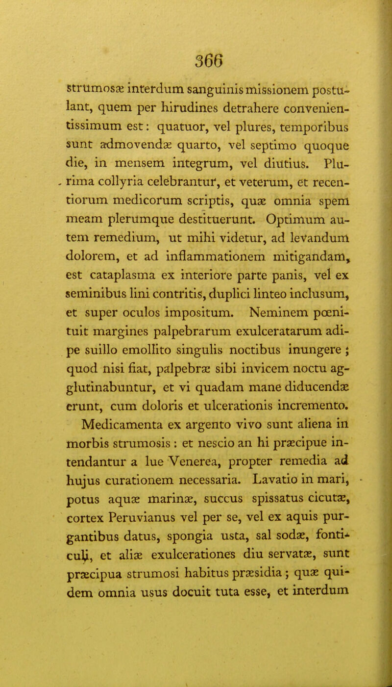 strumosae interdum sanguinis missionem postu- lant, quem per hirudines detrahere convenien- tissimum est: quatuor, vel plures, temporibus sunt admovendas quarto, vel septimo quoque die, in mensem integrum, vel diutius. Plu- - rima collyria celebrantui', et vetemm, et recen- tiorum medicorum scriptis, quae omnia spem meam plerumque destituerunt. Optimum au- tem remedium, ut mihi videtur, ad levandum dolorem, et ad inflammationem mitigandam, est cataplasma ex interiore parte panis, vel ex seminibus Hni contritis, dupHci Unteo inclusum, et super oculos impositum. Neminem poeni- tuit margines palpebrarum exulceratarum adi- pe suillo emollito singuHs noctibus inungere ; quod nisi fiat, palpebra: sibi invicem noctu ag- glutinabuntur, et vi quadam mane diducendae crunt, cum doloris et ulcerationis incremento. Medicamenta ex argento vivo sunt aUena in morbis strumosis : et nescio an hi prascipue in- tendantur a lue Venerea, propter remedia ad hujus curationem necessaria. Lavatio in mari, potus aquae marinae, succus spissatus cicutae, cortex Peruvianus vel per se, vel ex aquis pur- gantibus datus, spongia usta, sal sodae, fonti* cul,i, et aUae exulcerationes diu servatae, simt praecipua strumosi habitus prsesidia; quae qui- dem omnia usus docuit tuta esse, et interdum