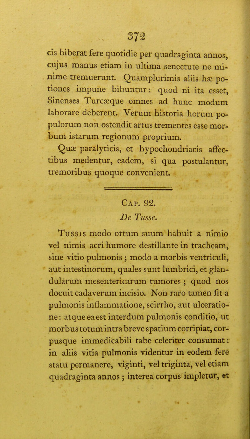 cis biberat fere quotidie per qiiadraginta annos, cujus manus etiam in ultima senectute ne mi- nime tremuerunt. Quamplurimis aliis hx po- tiones impune bibuntur; quod ni ita esset, Sinenses Turcasque omnes ad hunc modum laborare deberent. Verum historia horum po- pulorum non ostendit artus trementes esse mor- bum istarum regionum proprium. QxLX paralyticis, et hypochondriacis afFec- tibus medentur, eadem, si qua postulantur, tremoribus quoque convenient. Cap. 92. De Tusse, Tussis modo ortum suum habuit a nimio vel nimis acri humore destillante in tracheam, sine vitio pulmonis ; modo a morbis ventriculi, aut intestinorum, quales sunt lumbrici, et glan- dularum mesentericarum tumores ; quod nos docuit cadaverum incisio. Non raro tamen fit a pulmonis inflammatione, scirrho, aut ulceratio- ne: atque eaest interdum pulmonis conditio, ut morbus totum intra breve spatium corripiat, cor- pusque immedicabiU tabe celeriter consumat: in ahis vitia pulmonis videntur in eodem fere statu permanere, viginti, vel triginta, vel etiam quadraginta annos; interea corpus impletur, €t