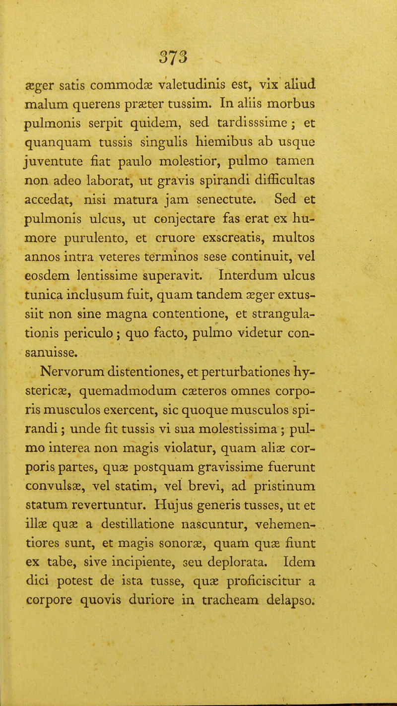 £Eger satis commodx valetudinls est, vlx aliud malum querens prseter tussim. In aliis morbus pulmonis serpit quidem, sed tardisssime ; et quanquam tussis singulis hiemibus ab usque juventute fiat paulo molestior, pulmo tamen non adeo laborat, ut gravis spirandi difficultas accedat, nisi matura jam senectute. Sed et pulmonis ulcus, ut conjectare fas erat ex hu- more purulento, et cruore exscreatis, multos annos intra veteres terminos sese continuit, vel eosdem lentissime superavit. Interdum ulcus tunica inclusum fuit, quam tandem sger extus- siit non sine magna contentione, et strangula- tionis periculo j quo facto, pulmo videtur con- sanuisse. Nervorum distentiones, et perturbationes hy- stericsE, quemadmodum caeteros omnes corpo- ris musculos exercent, sic quoque musculos spi- randi; unde fit tussis vi sua molestissima ; pul- mo interea non magis violatur, quam aliae cor- poris partes, quae postquam gravissime fuerunt convulsae, vel statim, vel brevi, ad pristinum statum revertuntur. Hujus generis tusses, ut et illae quae a destillatione nascuntur, vehemen- tiores sunt, et magis sonorae, quam quas fiunt ex tabe, sive incipiente, seu deplorata. Idem dici potest de ista tusse, quae proficiscitur a corpore quovis duriore in tracheam delapso.