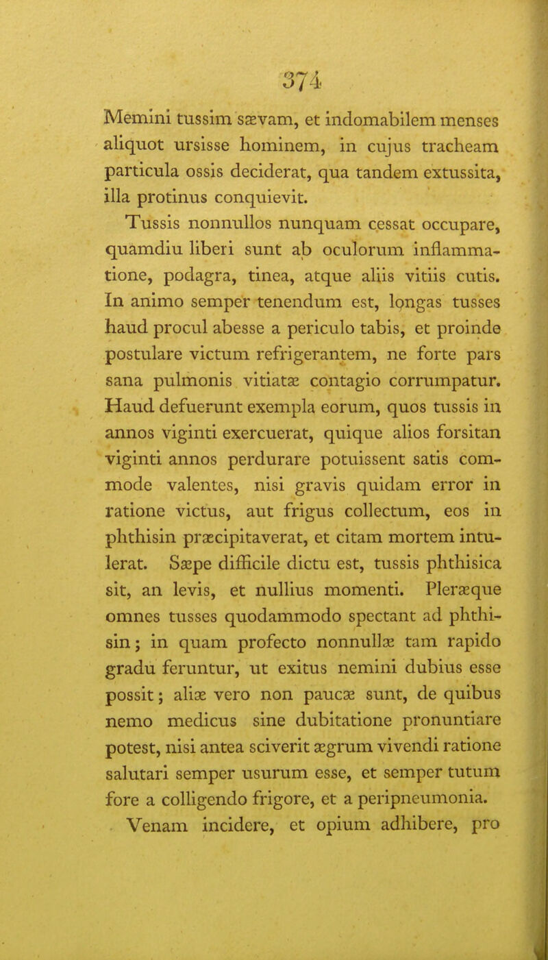 Memini tussim ssvam, et indomabilem menses aliquot ursisse hominem, in cujus tracheam particula ossis deciderat, qua tandem extussita, illa protinus conquievit. Tussis nonnullos nunquam cessat occupare, quamdiu hberi sunt ab oculorum inflamma- tione, podagra, tinea, atque ahis vitiis cutis. In animo semper tenendum est, Ipngas tusses haud procul abesse a periculo tabis, et proinde postulare victum refrigerantem, ne forte pars sana pulmonis vitiatas contagio corrumpatur. Haud defuerunt exempla eorum, quos tussis in annos viginti exercuerat, quique ahos forsitan viginti annos perdurare potuissent satis com- mode valentes, nisi gravis quidam error in ratione victus, aut frigus collectum, eos in phthisin praecipitaverat, et citam mortem intu- lerat. Sspe difficile dictu est, tussis phthisica sit, an levis, et nulhus momenti. Plerceque omnes tusses quodammodo spectant ad phthi- sin; in quam profecto nonnullse tam rapido gradu feruntur, ut exitus nemini dubius esse possit; ahse vero non pauc^ sunt, de quibus nemo medicus sine dubitatione pronuntiare potest, nisi antea sciverit 3Egrum vivendi ratione sahitari semper usurum esse, et semper tutum fore a cohigendo frigore, et a peripneumonia. Venam incidere, et opium adhibere, pro