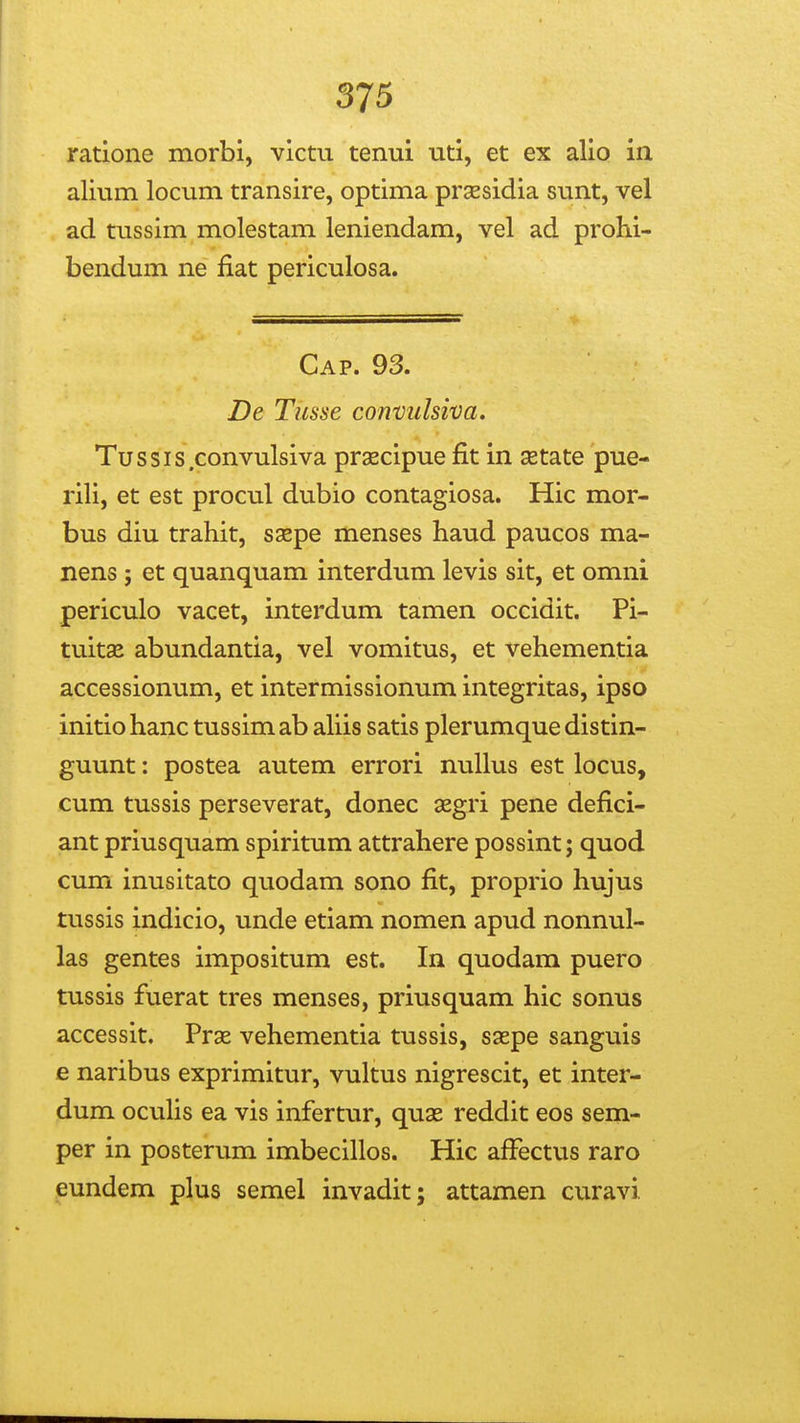 ratione morbi, victu tenui uti, et ex alio in alium locum transire, optima prsesidia sunt, vel ad tussim molestam leniendam, vel ad prohi- bendum ne fiat periculosa. Cap. 93. Dt Tusse convulsiva. Tussis.convulsiva prascipue fit in setate pue- rili, et est procul dubio contagiosa. Hic mor- bus diu trahit, ssepe menses haud paucos ma- nens j et quanquam interdum levis sit, et omni periculo vacet, interdum tamen occidit. Pi- tuitae abundantia, vel vomitus, et vehementia accessionum, et intermissionum integritas, ipso initiohanc tussimab ahis satis plerumque distin- guunt: postea autem errori nullus est locus, cum tussis perseverat, donec aegri pene defici- ant priusquam spiritum attrahere possint; quod cum inusitato quodam sono fit, proprio hujus tussis indicio, unde etiam nomen apud nonnul- las gentes impositum est. In quodam puero tussis fuerat tres menses, priusquam hic sonus accessit. Prae vehementia tussis, saepe sanguis e naribus exprimitur, vultus nigrescit, et inter- dum ocuhs ea vis infertur, quas reddit eos sem- per in posterum imbecillos. Hic afFectus raro eundem plus semel invadit; attamen curavi