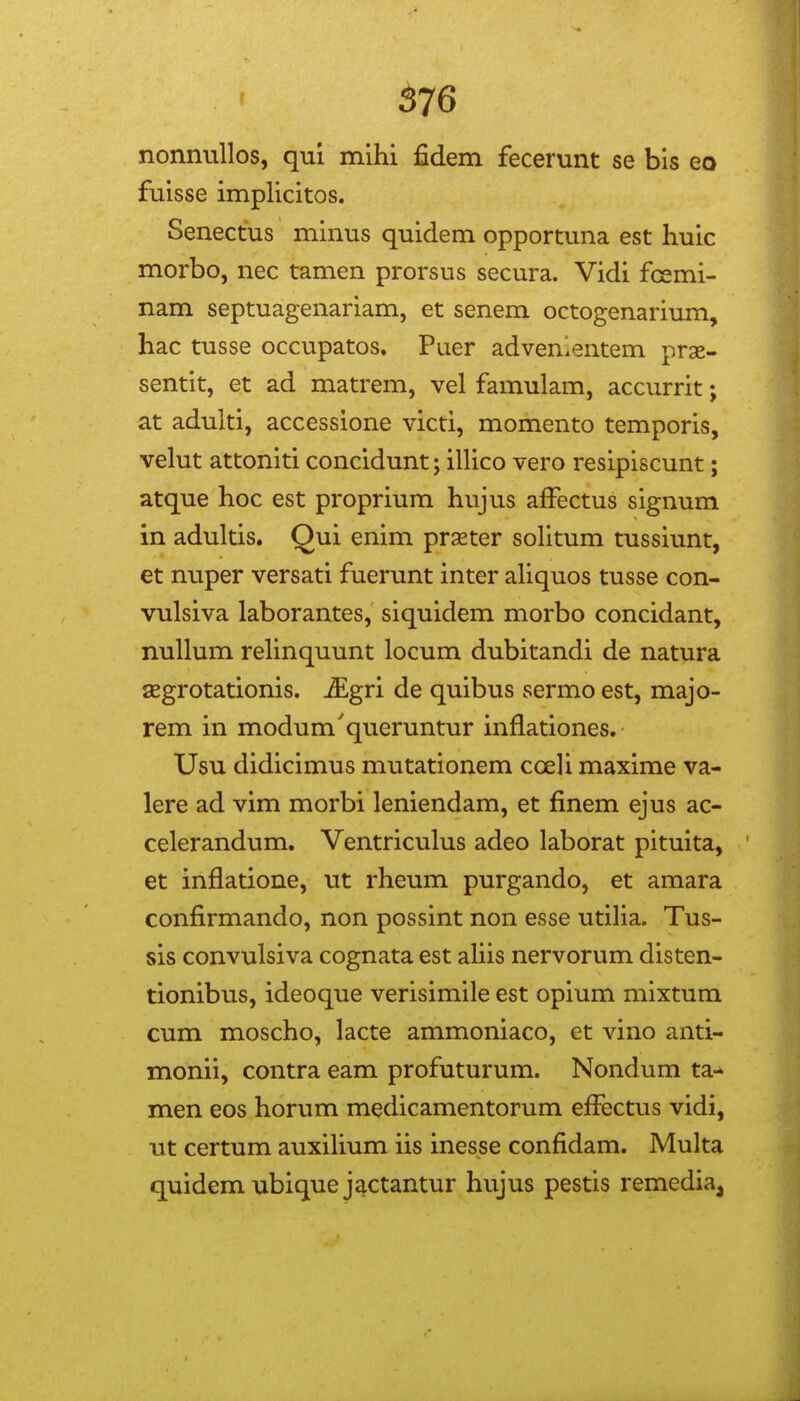 576 nonnullos, qm mihi fidem fecerunt se bis eo fuisse implicitos. Senectus minus quidem opportuna est huic morbo, nec tamen prorsus secura. Vidi fcemi- nam septuagenariam, et senem octogenarium, hac tusse occupatos. Puer advenlentem prae- sentit, et ad matrem, vel famulam, accurrit; at adulti, accessione victi, momento temporis, velut attoniti concidunt; illico vero resipiscunt; atque hoc est proprium hujus affectus signum in adultis. Qui enim praeter solitum tussiunt, et nuper versati fuerunt inter aUquos tusse con- vulsiva laborantes, siquidem morbo concidant, nullum rehnquunt locum dubitandi de natura segrotationis. iEgri de quibus sermo est, majo- rem in modum'queruntur inflationes. Usu didicimus mutationem cceli maxime va- lere ad vim morbi leniendam, et finem ejus ac- celerandum. Ventriculus adeo laborat pituita, et inflatione, ut rheum purgando, et amara confirmando, non possint non esse utilia. Tus- sis convulsiva cognata est aUis nervorum disten- tionibus, ideoque verisimile est opium mixtum cum moscho, lacte ammoniaco, et vino anti- monii, contra eam profuturum. Nondum ta- men eos horum medicamentorum effectus vidi, ut certum auxiHum iis inesse confidam. Multa quidemubiquejactantur hujus pestis remedia^