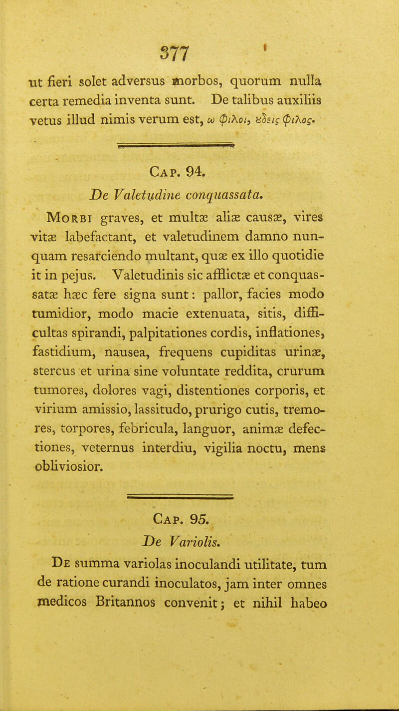 S77 iit fieri solet adversus ipaorbos, quorum nulla certa remedia inventa sunt. De talibus auxiliis vetus illud nimis verum est, co (piXoi, nhtg (piXos^ Cap. 94. De Valetudine conquassata, MoRBi graves, et multae aliae causae, vires vitse labefactant, et valetudinem damno nun- quam resarciendo multant, quae ex illo quotidie it in pejus. Valetudinis sic afflictas et conquas- satse haec fere signa sunt: pallor, facies modo tumidior, modo macie extenuata, sitis, diffi- cultas spirandi, palpitationes cordis, inflationes, fastidium, nausea, frequens cupiditas urinae, stercus et urina sine voluntate reddita, crurum tumores, dolores vagi, distentiones corporis, et virium amissio, lassitudo, prurigo cutis, tremo- res, torpores, febricula, languor, animx defec- tiones, veternus interdiu, vigilia noctu, mens obliviosior. Cap. 95. De Variolis» De summa variolas inoculandi utilitate, tum de ratione curandi inoculatos, jam inter omnes medicos Britannos convenit; et nihil habeo