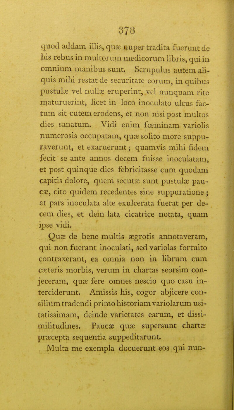 quod addam illis, quae nuper tradita fuerunt de his rebus in multorum medicorum libris, qui iu omnium manibus sunt. Scrupulus autem ali- quis mihi restat de securitate eorum, in quibus pustula^ vel nullas eruperint, vel nunquam rite maturuerint, licet in loco inoculato ulcus fac- tum sit cutem erodens, et non nisi post multos dies sanatum. Vidi enim foeminam variolis numerosis occupatam, qux solito more suppu- raverunt, et exaruerunt; quamvis mihi fidem fecit se ante annos decem fuisse inoculatam, et post quinque dies febricitasse cum quodam capitis dolore, quem secutx sunt pustulac pau- cge, cito quidem recedentes sine suppuratione ; at pars inoculata alte exulcerata fuerat per de- cem dies, et dein lata cicatrice notata, quam jpse vidi. Ouae de bene multis ^grotis annotaveram, qui non fuerant inoculati, sed variolas fortuito contraxerant, ea omnia non in Hbrum cum caeteris morbis, verum in chartas seorsim con- jeceram, quas fere omnes nescio quo casu in- terciderunt. Amissis his, cogor abjicere con- sihumtradendi primohistoriamvariolarum usi- tatissimam, deinde varietates earum, et dissi- mihtudines. Paucae quae supersunt chartae prsecepta sequentia suppeditarunt. Multa me exempla docuerunt eos qui nun-