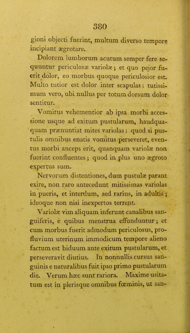 gioni objecti fuerint, multiim diverso tempore incipiant sgrotare. Dolorem lumborum acutum semper fere se- quuntur periculosse variolae; et quo pejor fu- erit dolor, eo morbus quoque periculosior est. Muko tutior est dolor inter scapulas: tutissi- mum vero, ubi nullus per totumdorsum dolor sentitur. Vomitus vehementior ab ipsa morbi acces- sione usque ad exitum pustularum, haudqua- quam praenuntiat mites variolas : quod si pus- tulis omnibus enatis vomitus perseveret, even- tus morbi anceps erit, quanquam variolae non fuerint confluentes; quod in plus uno asgroto expertus sum. Nervorum distentiones, dum pustulae parant exire, non raro antecedunt mitissimas variolas in pueris, et interdum, sed rarius, in adultis ; ideoque non nisi inexpertos terrent. Variolae vim aliquam inferunt canalibus san- guiferis, e quibus menstrua effimduntur; et cum morbus fuerit admodum periculosus, pro- fluvium uterinum immodicum tempore alieno factum est biduum ante exitum pustularum, et perseveravit diutius. In nonnuUis cursus san- guinis e naturalibus fuit ipso primo pustularum die. Verum hxc sunt rariora. Maxime usita- tum est in plerisque omnibus fceminis, ut san-