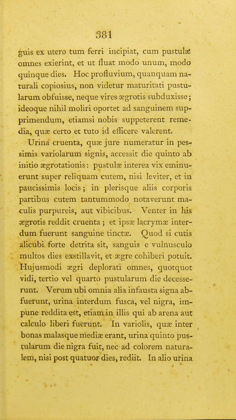 guls ex utero tum ferri incipiat, cum pustula^ omnes exierint, et ut fluat modo unum, modo quinque dies» Hoc profluvium, quanquam na- turali copiosiiis, non videtur maturitati pustu- larum obfuisse, neque vires xgrotis subduxisse; ideoque nihil moliri oportet ad sanguinem sup- primendum, etiamsi nobis suppeterent reme- dia, qu3E certo et tuto id efEcere valerent. Urina cruenta, quse jure numeratur in pes- simis variolaruni signis, accessit die quinto ab initio aegrotationis: pustulse interea vix eminu- erunt super reliquam cutem, nisi leviter, et in paucissimis locis; in plerisque aliis corporis partibus cutem tantummodo notaverunt ma- culis purpureis, aut vibicibus. Venter in his aegrotis reddit cruenta ; et ipsse lacrymse inter- dum fuerunt sanguine tinctae. Quod si cutis alicubi forte detrita sit, sanguis e vulnusculo multos dies exstillavit, et segre cohiberi potult. Hujusmodi segri deplorati omnes, quotquot vidi, tertio vel quarto pustularum die decesse- runt. Verum ubi omnia aha infausta signa ab- fuerunt, urina interdum fusca, vel nigra, im- pune reddita est, etiam in iUis qui ab arena aut calculo Hberi fuerunt. In variolis, quae inter bonas malasque medige erant, urina quinto pus- tularum die nigra fuit, nec ad colorem natura- lem, nisi post quatuor dies, rediit. In alio urina